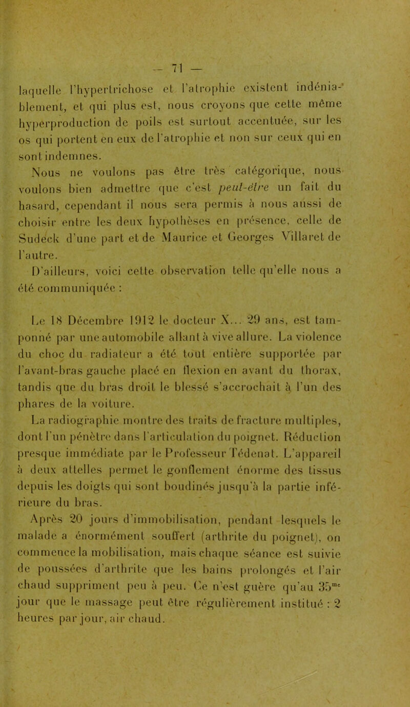 laquelle l’hÿperlrichose et l’atrophie existent indénia-' blement, et qui plus est, nous croyons que cette même hyperproduction de poils est surtout accentuée, sur les os qui portent en eux de l’atrophie et non sur ceux qui en sont indemnes. Nous ne voulons pas être très catégorique, nous voulons bien admettre que c’est peul-èlre un lait du hasard, cependant il nous sera permis à nous aussi de choisir entre les deux hypothèses eu présence, celle de Sudeck d’une part et de Maurice et Georges Villaret de l’autre. D’ailleurs, voici celte observation telle qu’elle nous a été communiquée : Le 18 Décembre 1912 le docteur X... 29 ans, est tam- ponné par une automobile allant à vive allure. La violence du choc du radiateur a été tout entière supportée par l’avant-bras gauche placé en flexion en avant du thorax, tandis que du bras droit le blessé s’accrochait à l’un des phares de la voiture. La radiographie montre des traits de fracture multiples, dont l’un pénètre dans l’articulation du poignet. Réduction presque immédiate par le Professeur Tédenat. L’appareil à deux attelles permet le gonflement énorme des tissus depuis les doigts qui sont boudinés jusqu'à la partie infé- rieure du bras. Après 20 jours d’immobilisation, pendant lesquels le malade a énormément souffert (arthrite du poignet), on commence la mobilisation, mais chaque séance est suivie de poussées d’arthrite que les bains prolongés et l’air chaud suppriment peu à peu. Ce n’est guère qu’au 3.rjme jour que le massage peut être régulièrement institué : 2 heures par jour, air chaud.