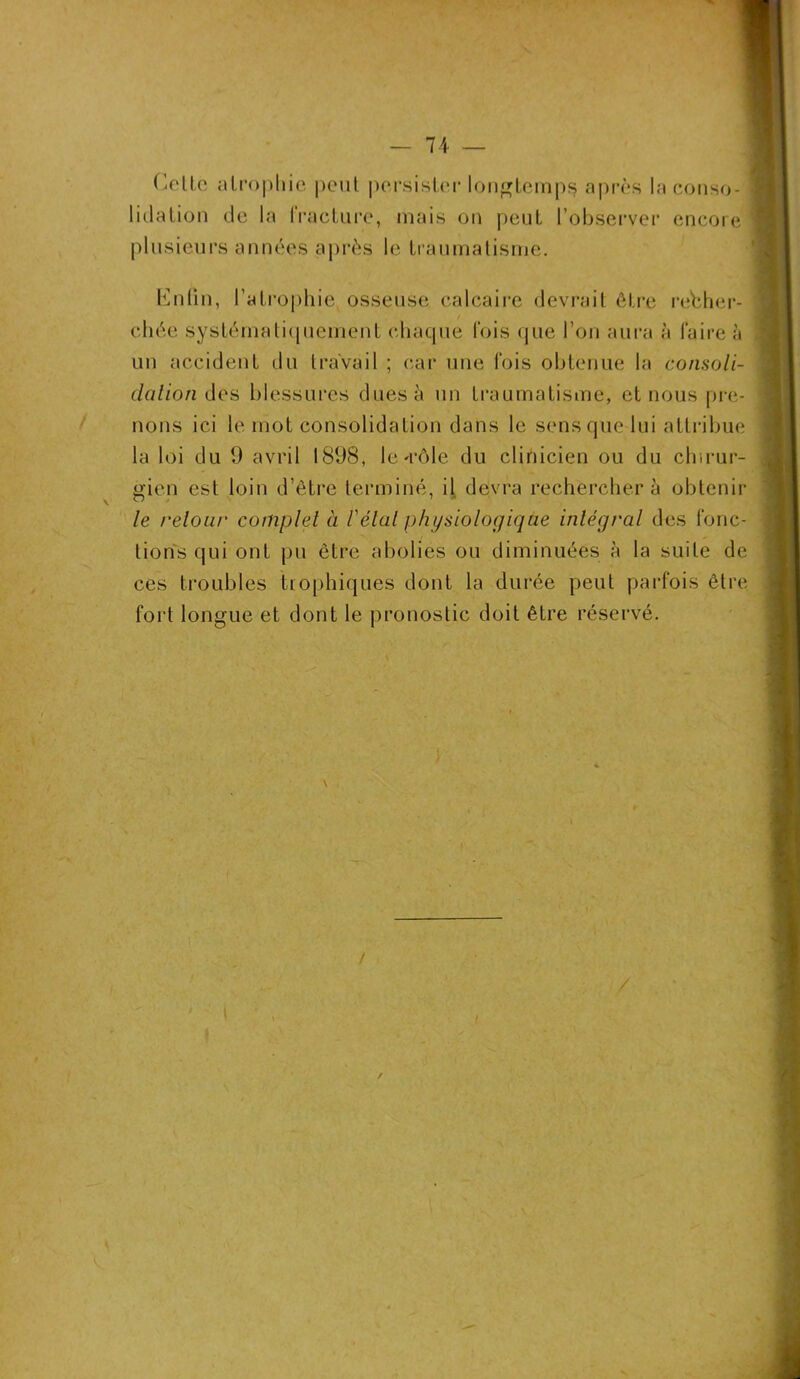 Celle atrophie peut persister longtemps après la conso- lidation de la fracture, mais on peut l’observer encore plusieurs années après le traumatisme. Entin, l’atrophie, osseuse calcaire devrait être recher- chée systématiquement chaque fois que l’on aura à faire à un accident du travail ; car une fois obtenue la consoli- dation des blessures dues à un traumatisme, et nous pre- nons ici le mot consolidation dans le sens que lui attribue la loi du 9 avril 1898, le.'rôle du clinicien ou du chirur- gien est loin d’être terminé, il devra rechercher à obtenir le reloue complet à /’étal physiologique intégral des fonc- tions qui ont pu être abolies ou diminuées à la suite de ces troubles trophiques dont la durée peut parfois être fort longue et dont le pronostic doit être réservé.