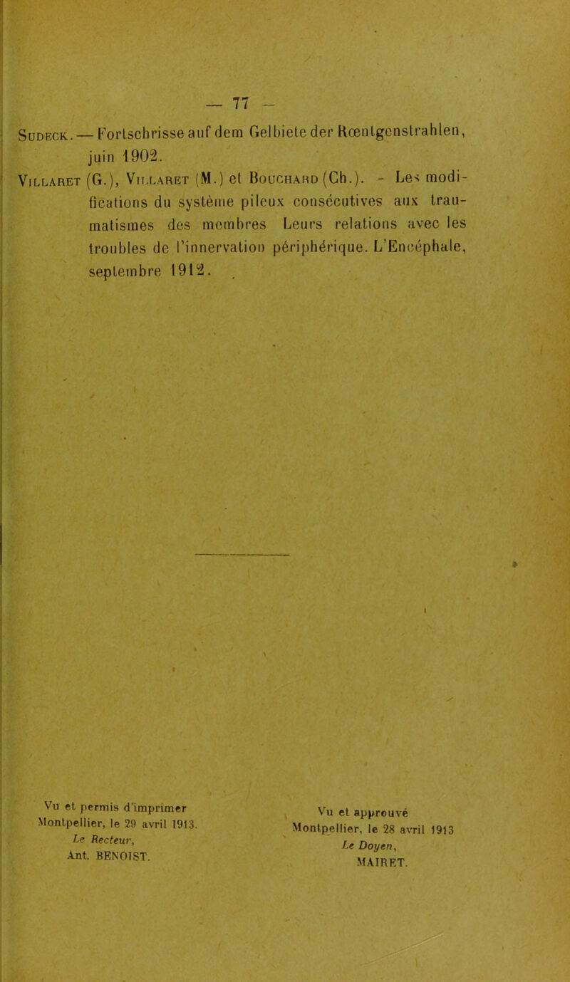 Sudeck. — Forlscbrisse auf dem Gelbieteder Kœntgenstrablen, juin 1902. Villaret (G.), Villaret (M.) et Bouchard (Ch.). - Le^ modi- fications du système pileux consécutives aux trau- matismes des membres Leurs relations avec les troubles de l’innervation périphérique. L’Encéphale, septembre 1912. I * Vu et permis d'imprimer Montpellier, le 29 avril 1913. Le Recteur, Ant. BENOIST. Vu et approuvé Montpellier, le 28 avril 1913 Le Doyen, MAIRET.