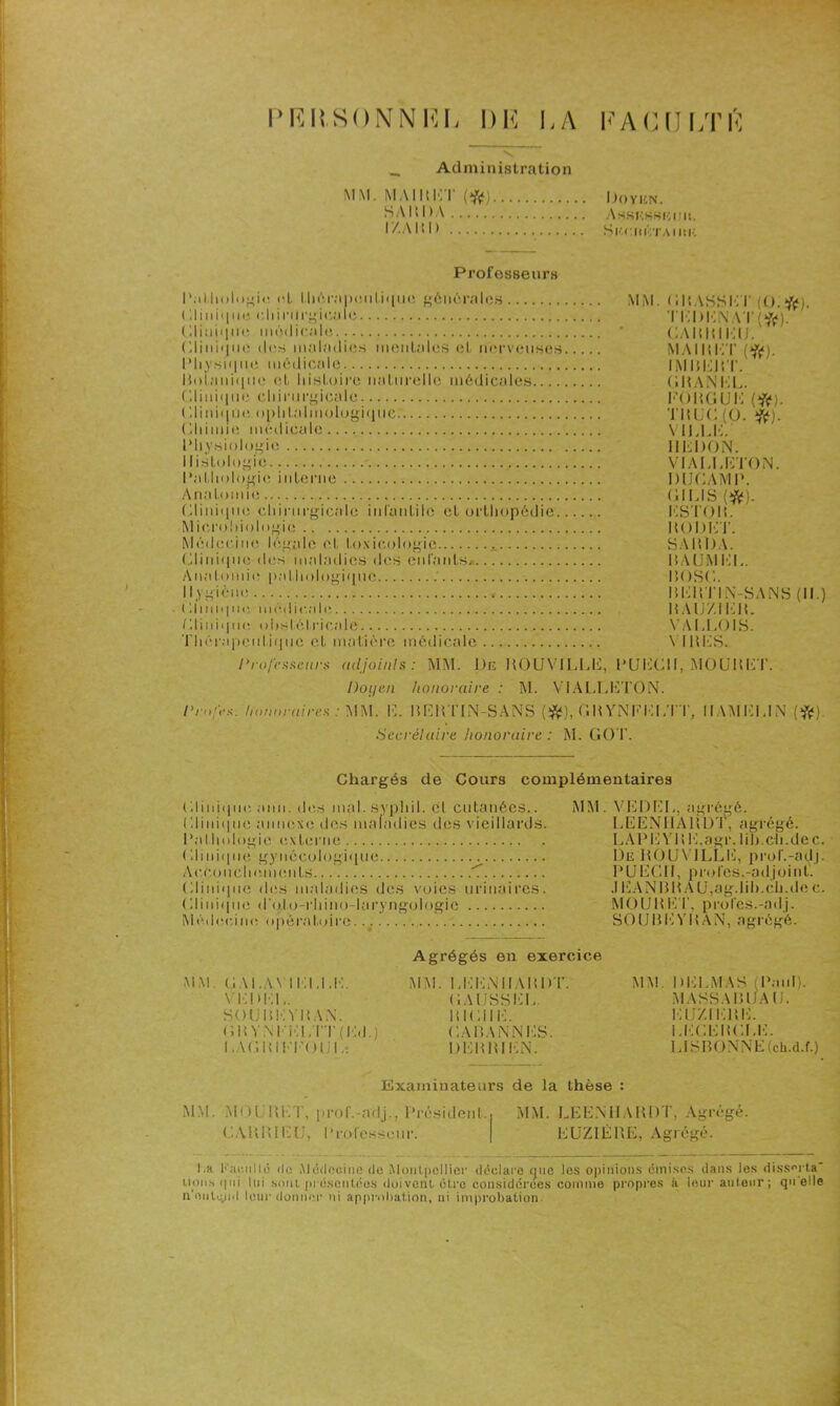 PKRSONNKL DK LA KACULTK Administration MM. MAI PCI (ft) Doyen. SAIS l)A Assi •■.SKKIIIt. r/.AIU) SlW.ItKTAIIlK Professeurs Pathologie cl. thérapeutique générales ( Ii11i<111e chirurgicale Clinique médicale (Ili11i<j11c des maladies mentales et nerveuses Physique médicale Botanique et histoire naturelle médicales Clinique chirurgicale Clinique ophtalmologique Chimie médicale Physiologie I listologie Pathologie interne Anatomie Clinique chirurgicale infantile et orthopédie Microbiologie Médecine légale et toxicologie Clinique des maladies des enfants* Anatomie pathologique Il) giéne Clinique, niéi I i en le Clinique ohsl.ôlricale Thérapeutique et matière médicale Professeurs adjoints: MM. De POUATLLE, MM. CPASSET (O.ft). Ti:i>K\AT(ft). CAPPIEIJ. MA II! ICI' (ft). IMIiEPT. chan kl. l’OPGUK (#). TltUC (0. #). VILLE. IIC 1)0 N. VIA CI, CTO N. DIJCAM P. Cl US (#). KSTOP. ItODUT. SAlîDA. PAUMEL. pose. MC11TIiN-SANS (II.) HAUZI i:h. VACLOIS. V Ht CS. PU CCI I, MO U H CT. Doyen honoraire : M. VIALLCTQN. Pmfes. honoraires : MM. C. PCItTIN-SANS (#), GP YNFKLTT, IIAMCUN Secrétaire honoraire : M. GOT. Chargés de Cours complémentaires Clinique anii. des mal. s) phiI. et cutanées.. Clinique annexe des maladies des vieillards. Pathologie externe Clinique gynécologique Accouchements 7 Clinique des maladies des voies urinaires. Clinique d'oto-rhino-laryngologie Médecine opératoire. -a. MM. VCDCU, agrégé. LEENHAPDT, agrégé. LAPE VP K.agr. Iih.ch.de c. De POUVILLC, prol'.-adj. P U CCH, proies.-ad joint. .1CAN PPA U,ag.lih.ch.de c. MO U P CT, prôles.-ad j. SOUBEYItAN, agrégé. MM. CAI.AN ICI.UC. VKDKL. SOUPCVPAN. (ilIVM'id;IU ( ICI J I .ACPIITOU I Agrégés en exercice MM. UCCiNIIAPDT. CAIJSSCU. PICIIIC CAPANNCS. DCPPICN. MM. DELMAS (Paul). MASSA P LIA (J. EUXIEPE. LECEPCLE. LISBONNE (ch.d.f.) Examinateurs de la thèse : MM. MOI PCT, prol'.-adj., Président., MM. LEENHARDT, Agrégé. CAPP1EU, Professeur. | CUZICPÊ, Agrégé. I.a Kaenllé de Médecine do Montpellier déclare que les opinions émises dans les disserta nous qui lui sont présentées doi vent ôtre considérées comme propres à leur autour ; qu elle n’onl^yid leur donner ni approbation, ni improbation