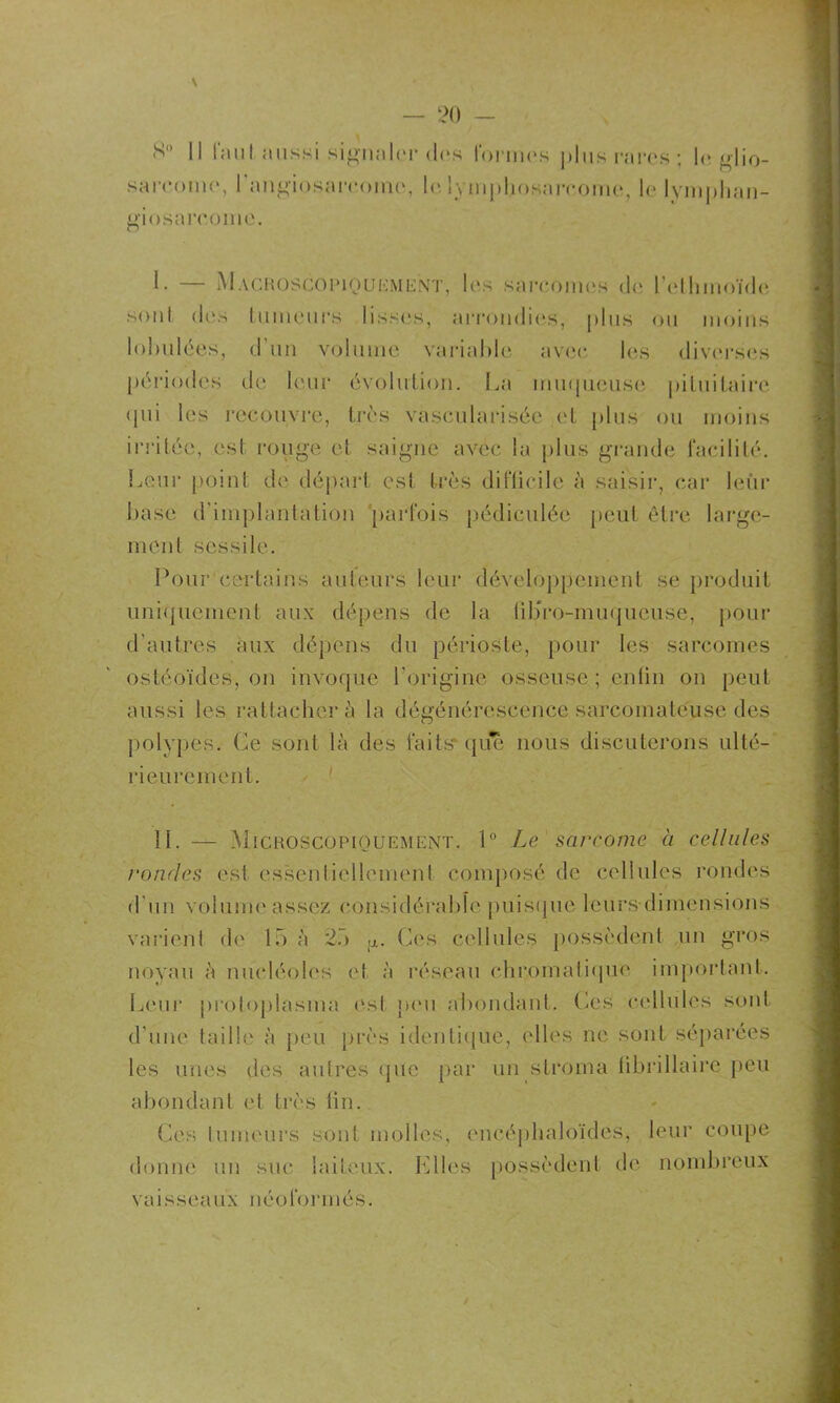 \ Il tauI aussi signaler des lorrnes plus rares; le glio- sareome, l'angiosarcome, le lymphosarcome, le lvmphan- giosarcome. 1- — Macroscopiquement, les sareonics de l’ethmoïde sont des tumeurs lisses, arrondies, plus ou moins loimlées, d'un volume variable avec les diverses périodes de leur évolution. La muqueuse pituitaire qui les recouvre, très vascularisée et plus ou moins irritée, est rouge et saigne avec la plus grande facilité. Leur point de départ est très difficile à saisir, car leur base d'implantation parfois pédiculée peut être large- ment scssile. Pour certains auteurs leur développement se produit uniquement aux dépens de la übro-minjueuse, pour d’autres aux dépens du périoste, pour les sarcomes ostéoïdes, on invoque l'origine osseuse ; enfin on peut aussi les rattachera la dégénérescence sarcomateuse des polypes. Ce sont là des faits* que nous discuterons ulté- rieurement. IL — Microscopiquement. 1° Le sarcome à cellules rondes est essentiellement composé de cellules rondes d’un volume assez considérable puisque leurs dimensions varient de 15 à 25 ;J.. Ces cellules possèdent un gros noyau à nucléoles et à réseau chromatique important. Leur protoplasme ('si peu abondant, fies cellules sont d'une taille à peu près identique, elles ne sont séparées les unes des autres que par un stroma fibrillaire peu abondant et très fin. Ces tumeurs sont molles, encéphaloïdes, leur coupe donné un suc laiteux. Elles possèdent de nombreux vaisseaux néoformés.