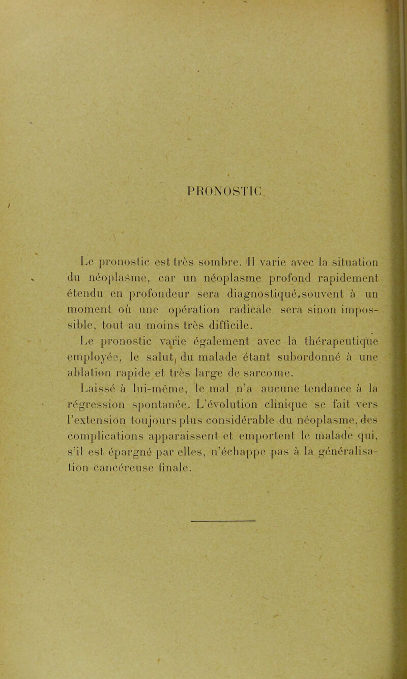 \ PRONOSTIC Le pronostic est très sombre. Il varie avec la situation du néoplasme, car un néoplasme profond rapidement étendu en profondeur sera diagnostiqué.souvent à un moment où une opération radicale sera sinon impos- sible, tout au moins très difficile. Le pronostic varie également avec la thérapeutique employée, le salut., du malade étant subordonné à une ablation rapide et très large de sarcome. Laissé à lui-même, le mal n’a aucune tendance à la régression spontanée. L’évolution clinique se fait vers l’extension toujours plus considérable du néoplasme, des complications apparaissent et emportent le malade qui, s’il est épargné par elles, n’échappe pas à la généralisa- tion cancéreuse linale.