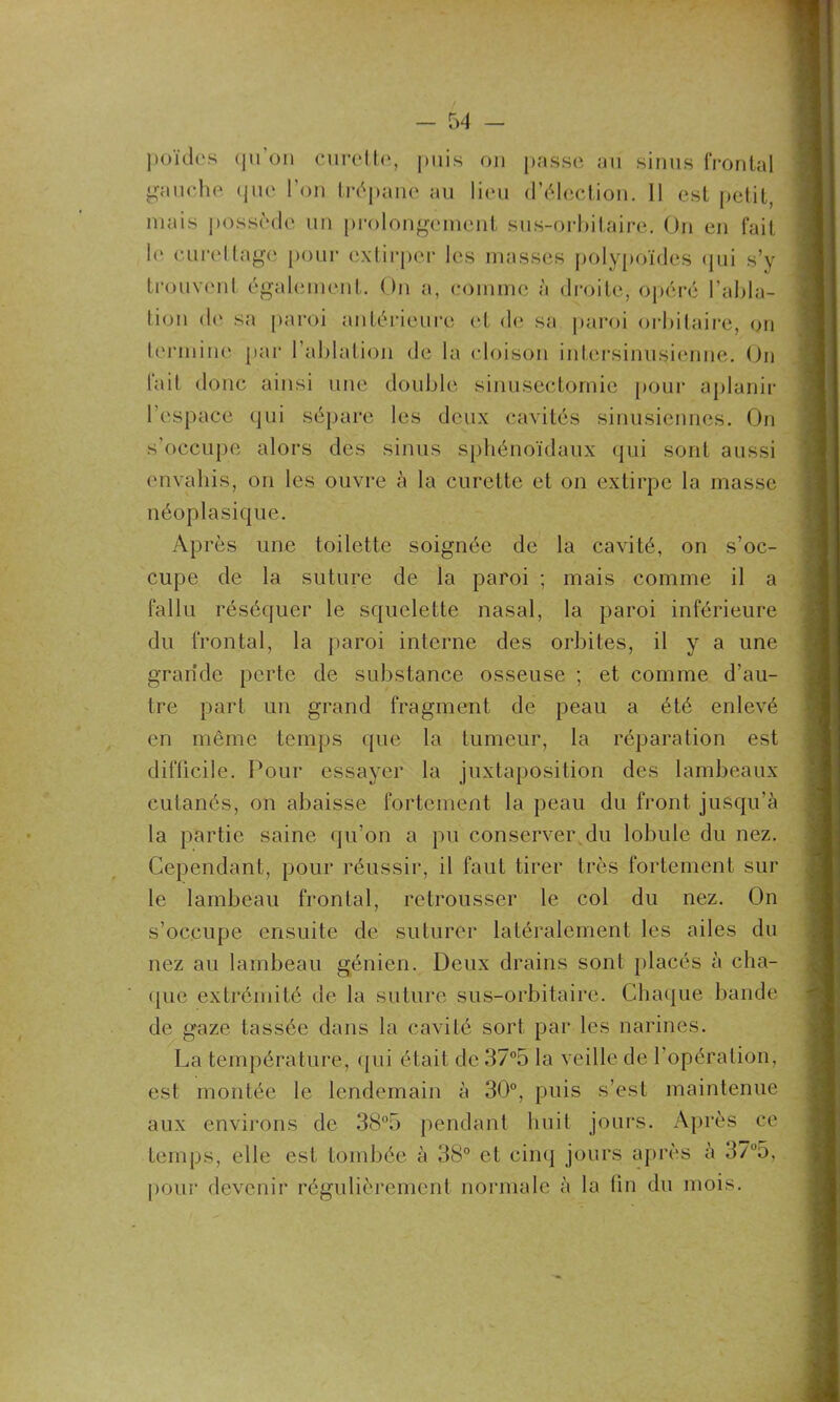 poules «pi on curette, puis on passe au sinus frontal gauche (pie l'on trépane au lieu d’élection. II est petit, mais possède un prolongement sus-orbitaire. On en fait h' curettage pour extirper les masses polypoïdes qui s’y trouvent également. On a, comme à droite, opéré l’abla- tion de sa paroi antérieure et de sa paroi orbitaire, on termine par l’ablation de la cloison intersinusienne. On fait donc ainsi une double sinusectomie pour aplanir l’espace qui sépare les deux cavités sinusiennes. On s’occupe alors des sinus sphénoïdaux qui sont aussi envahis, on les ouvre à la curette et on extirpe la masse néoplasique. Après une toilette soignée de la cavité, on s’oc- cupe de la suture de la paroi ; mais comme il a fallu réséquer le squelette nasal, la paroi inférieure du frontal, la paroi interne des orbites, il y a une grande perte de substance osseuse ; et comme d’au- tre part un grand fragment de peau a été enlevé en même temps que la tumeur, la réparation est difficile. Pour essayer la juxtaposition des lambeaux cutanés, on abaisse fortement la peau du front jusqu'à la partie saine qu’on a pu conserver du lobule du nez. Cependant, pour réussir, il faut tirer très fortement sur le lambeau frontal, retrousser le col du nez. On s’occupe ensuite de suturer latéralement les ailes du nez au lambeau génien. Deux drains sont placés à cha- que extrémité de la suture sus-orbitaire. Chaque bande de gvaze tassée dans la cavité sort par les narines. La température, qui était de 37°5 la veille de l’opération, est montée le lendemain à 30°, puis s’est maintenue aux environs de 38°5 pendant huit jours. Après ce temps, elle est tombée à 38° et cinq jours après à 37°5, pour devenir régulièrement normale à la fin du mois.