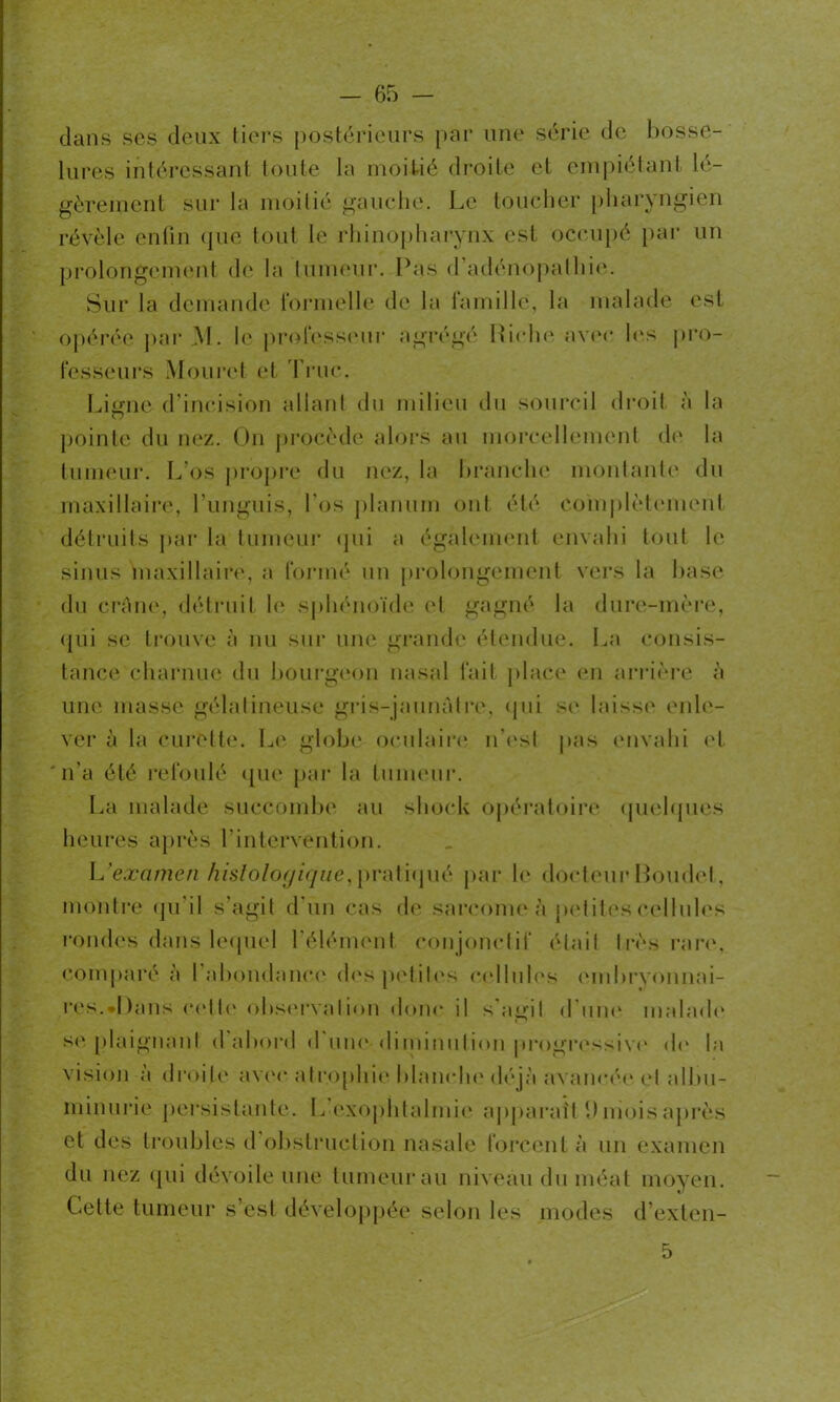 dans ses deux tiers postérieurs par une série de bosse- lures intéressant toute la moitié droite et empiétant lé- gèrement sur la moitié gauche. Le toucher pharyngien révèle enfin que tout le rhinopharynx est occupé par un prolongement de la tumeur. Pas d adénopathie. Sur la demande formelle de la famille, la malade est opérée par M. le professeur agrégé Riche avec les pro- fesseurs Mouret et Truc. Ligne d’incision allant du milieu du sourcil droit à la pointe du nez. On procède alors au morcellement de la tumeur. L os propre du nez, la branche montante du maxillaire, Lunguis, Los planurn ont été complètement détruits par la tumeur qui a également envahi tout le sinus maxillaire, a formé un prolongement vers la base du crâne, détruit le sphénoïde et gagné la dure-mère, qui se trouve à nu sur une grande étendue. La consis- tance charnue du bourgeon nasal fait place en arrière à une masse gélatineuse gris-jaunâtre, qui se laisse enle- ver à la curette. Le globe oculaire n'est pas envahi et n’a été refoulé que par la tumeur. La malade succombe au shock opératoire quelques heures après l’intervention. L'examen histologique, pratiqué par le docteur Boudet, montre qu il s’agit d un cas de sarcome à petites cellules rondes dans lequel l’élément conjonctif était très rare, comparé à l’abondance des petites cellules embryonnai- res.«Dans celte observation donc il s’agit d’une malade se plaignant d’abord d’une-diminution progressive de ta vision a droite avec atrophie blanche déjà avancée et albu- minurie persistante. L exophtalmie apparaît 1) mois après et des troubles d obstruction nasale forcent à un examen du nez qui dévoile une tumeur au niveau du méat moyen. Cette tumeur s’est développée selon les modes d’exten- 5