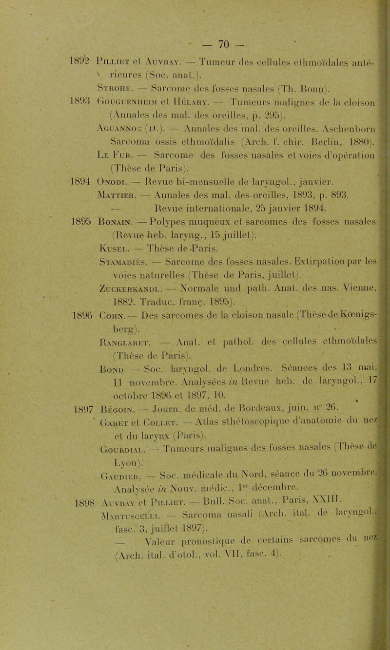 1892 Pilliet cl Auvray. — Tumeur des cellules elhmoïdules anté- V rieures (Soc. anat.). Stroiie. — Sarcome des fosses nasales (d’h. Bonn). 1893 GougueNiieim el. Mélary. — d’umeurs malignes de la cloison (Annales des mal. des oreilles, |>. 295). Aguannoc (lJ.). — Annales îles mal. des oreilles. Asehenborn Sarcoma ossis ellinioïdalis (Arc,h. f. chir. Berlin, 1880). Le Fur.— Sarcome des fosses nasales et voies d’opéralion (Thèse de Paris). 1894 Onodi. — Revue bi-mensuelle de laryngol., janvier. Mattier. — Annales des mal. des-oreilles, 1893, p. 893. Revue internationale, 25 janvier 1894. 1895 Bonain.—Polypes muqueux et sarcomes des fosses nasales (Revue heb. Iaryng., 15 juillet). Kusel. — Thèse de.Paris. Stamadiès. — Sarcome des fosses nasales. Extirpation par les voies naturelles (Thèse de Paris, juillet). Zuckerkandl. — Normale und path. Anat. des nas. Vienne, 1882. Traduc. franç. 1895). 1896 Colin.— Des sarcomes de la cloison nasale (Thèsede Kœnigs- berg). Ranglaret. — Anal, et pathol. des cellules ethmoïdales (Thès.è de Paris). Bond — Soc. laryngol. de Londres. Séances des 13 mai, 11 novembre. Analysées in Revue heb. de laryngol., 17 octobre 1896 el 1897, 10. * 1897 Bégoin. — Journ. de inéd. de Bordeaux, juin, n° 26. Gahet et Collet. — Allas slhéloscpj)ique d anatomie du nez el du larynx (Paris). Gourdial. — Tumeurs malignes des fosses nasales (Thèse de Lyon). Gaud 1er.' — Soc. médicale du Nord, séance du 26 novembre. Analysée in Nouv. médic., l',r décembre. 1808 Auvray et Pilliet. — Bull. Soc. anat., Paris, XXlll. Martuscelli. — Sarcoma nasal i (Arch. if al. de laryngol., fasei 3, juillet 1897). Valeur pronostique de certains sarcomes du n0Z-|j (Arch. ital. d’otol., vol. Ml, lasc. 4).