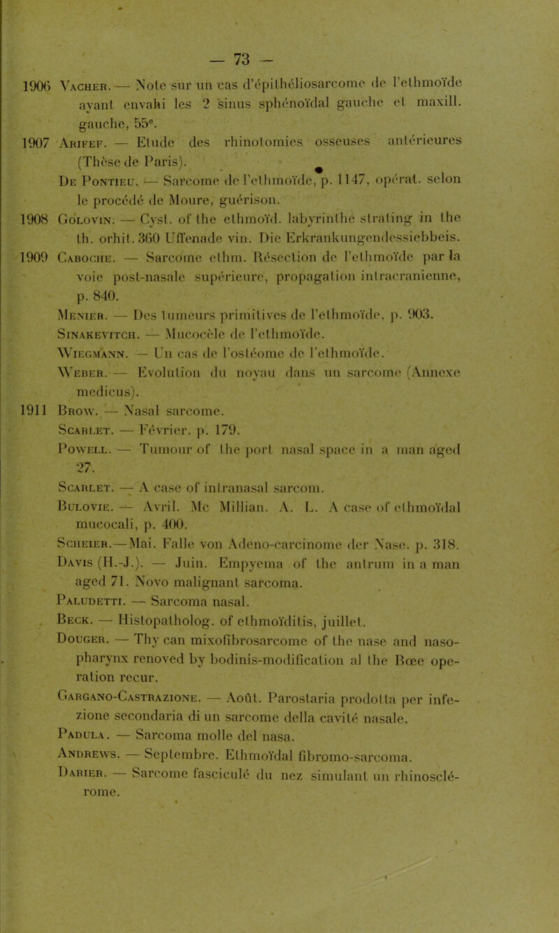 1906 Vacher. — Noie sur un cas d’épiIhéliosarcome de l’ethmoïde ayant envahi les 2 sinus sphénoïdal gauche et maxill. gauche, 55°. 1907 Arifef. — Elude des rhinotomies osseuses antérieures (Thèse de Paris). De Pontieu. ;— Sarcome de l’ethmoïde, p. 1147, opérât, selon le procédé de Moure, guérison. 1908 Golovin. — Cyst. of the ethmoïd. labvrinlhe slrating in lhe th. orhit. 360 Ulïenade vin. Die Erkrankungendessiebbeis. 1909 Caboche. — Sarcome elhm. Résection de l’ethmoïde par la voie post-nasale supérieure, propagation intracrânienne, p. 840. Menier. — Des tumeurs primitives de l’ethmoïde, p. 903. Sinakevitch. — Mucocèlo de l’ethmoïde. Wiegmann. — Un cas de l’osléome de l’ethmoïde. Weber. — Evolution du noyau dans un sarcome (Annexe medicus). 1911 Brow. — Nasal sarcome. Scareet. — Février, p. 179. Powell. — Tumour ol‘ lhe port nasal space in a inan a'ged 27. Scarlet. — A case of inlranasal sarcom. % Bulovie. — Avril. Mc Millian. A. L. A case of elhmoïdal mucocali, p. 400. Scheier.—Mai. Falle von Adeno-carcinome der Nase. p. 318. Davis (H.-J.). — Juin. Empyema of the antrum in a man aged 71. Novo malignant sarcoma. Paludetti. — Sarcoma nasal. Beck. — Idistopatholog. of ethmoïditis, juillet. Bouger. — Thy can mixofibrosarcome of the nase and naso- pharynx renoved by bodinis-modification al lhe Bœe ope- ration recur. Cargano-Castrazione. — Août. Parostaria prodotta per infe- zione secondaria di un sarcome délia cavité nasale. Padula. — Sarcoma molle del nasa. Andrews. — Septembre. Elhmoïdal fibromo-sarcoma. Darier. Sarcome fasciculé du nez simulant un rhinosclé- rome.