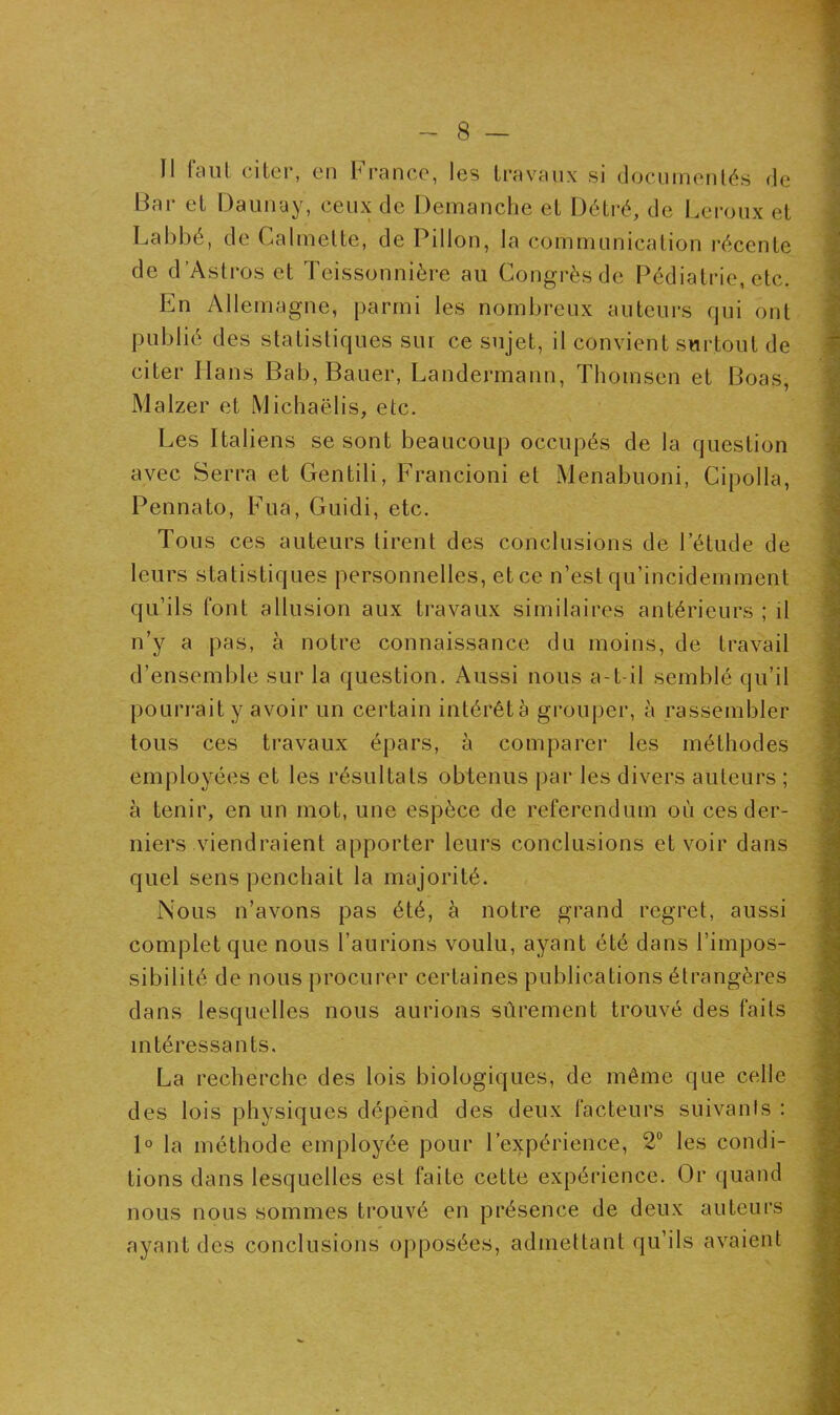 Il faul citer, en France, les travaux si documentés de Bar et Daunay, ceux de Démanché et Détré, de Leroux et Labbé, de Calmelte, de Pillon, la communication récente de d’Astros et Teissonnière au Congrès de Pédiatrie, etc. En Allemagne, parmi les nombreux auteurs qui ont publié des statistiques sur ce sujet, il convient surtout de citer Ilans Bab, Bauer, Landermann, Thomson et Boas, Malzer et Michaëlis, etc. Les Italiens se sont beaucoup occupés de la question avec Serra et Gentili, Francioni et Menabuoni, Cipolla, Pennato, Fua, Guidi, etc. Tou s ces auteurs tirent des conclusions de l’étude de leurs statistiques personnelles, et ce n’est qu’incidemment qu’ils font allusion aux travaux similaires antérieurs ; il n’y a pas, à notre connaissance du moins, de travail d’ensemble sur la question. Aussi nous a-t-il semblé qu’il pourrait y avoir un certain intérêt a grouper, à rassembler tous ces travaux épars, à comparer les méthodes employées et les résultats obtenus par les divers auteurs ; à tenir, en un mot, une espèce de referendum où ces der- niers viendraient apporter leurs conclusions et voir dans quel sens penchait la majorité. Nous n’avons pas été, à notre grand regret, aussi complet que nous l’aurions voulu, ayant été dans l’impos- sibilité de nous procurer certaines publications étrangères dans lesquelles nous aurions sûrement trouvé des faits intéressants. La recherche des lois biologiques, de même que celle des lois physiques dépend des deux facteurs suivants : 1° la méthode employée pour l’expérience, 2° les condi- tions dans lesquelles est faite cette expérience. Or quand nous nous sommes trouvé en présence de deux auteurs ayant des conclusions opposées, admettant qu’ils avaient