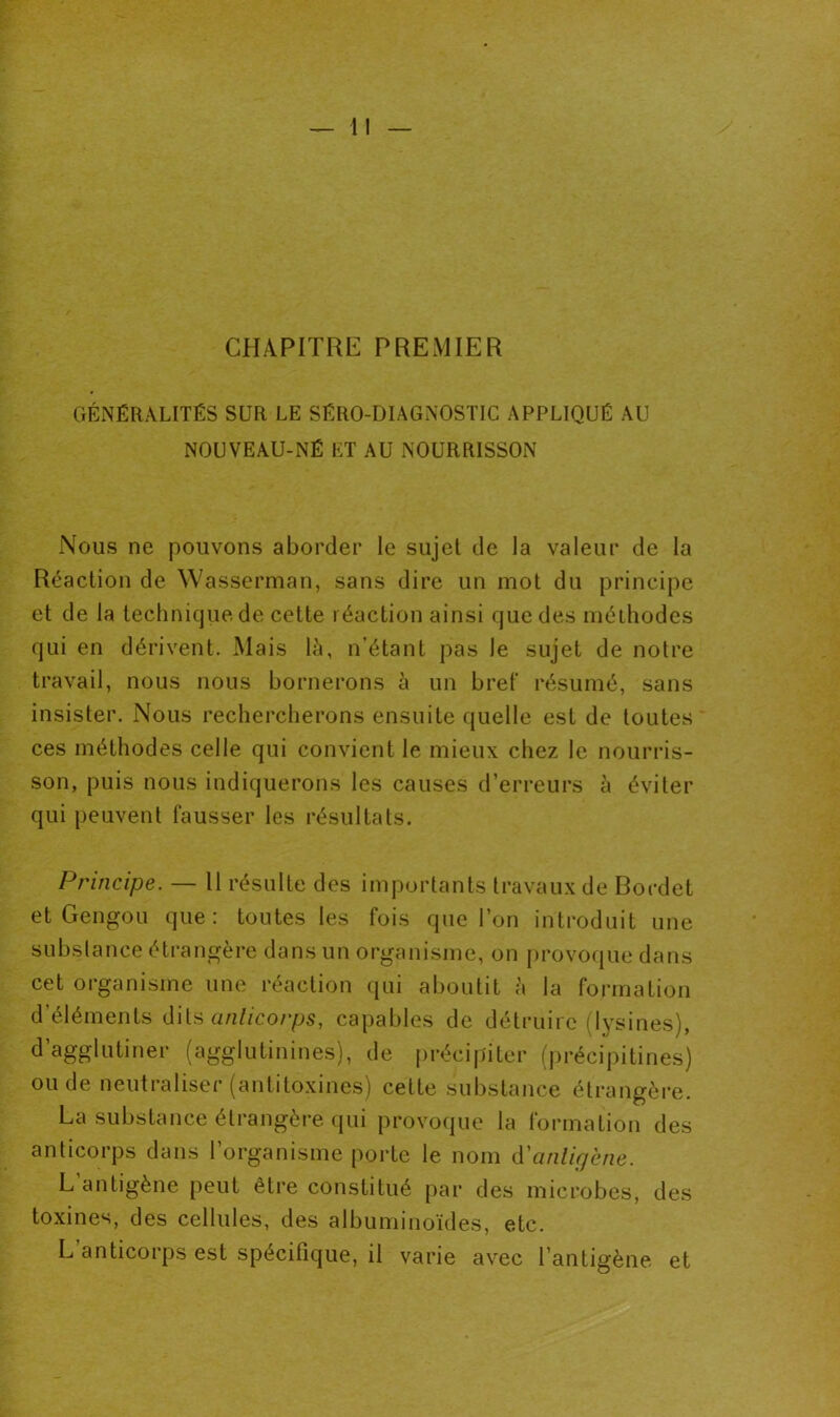 CHAPITRE PREMIER GÉNÉRALITÉS SUR LE SÉRO-DIAGNOSTIC APPLIQUÉ AU NOUVEAU-NÉ ET AU NOURRISSON Nous ne pouvons aborder le sujet de la valeur de la Réaction de Wasserman, sans dire un mot du principe et de la technique de cette réaction ainsi que des méthodes qui en dérivent. Mais là, n’étant pas le sujet de notre travail, nous nous bornerons à un bref résumé, sans insister. Nous rechercherons ensuite quelle est de toutes ces méthodes celle qui convient le mieux chez le nourris- son, puis nous indiquerons les causes d’erreurs à éviter qui peuvent fausser les résultats. Principe. — 11 résulte des importants travaux de Bordet et Gengou que: toutes les fois que l’on introduit une substance étrangère dans un organisme, on provoque dans cet organisme une réaction qui aboutit à la formation d’éléments dits anticorps, capables de détruire (lysines), d’agglutiner (agglutinines), de précipiter (précipitées) ou de neutraliser (antitoxines) cette substance étrangère. La substance étrangère qui provoque la formation des anticorps dans l’organisme porte le nom d'antigène. L antigène peut être constitué par des microbes, des toxines, des cellules, des albuminoïdes, etc. L anticorps est spécifique, il varie avec l’antigène et