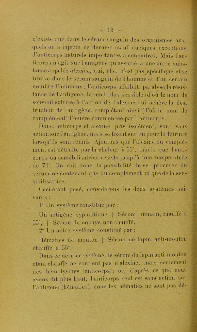 n existe que dans le sérum sanguin des organismes aux- quels on a injecté ce dernier (sauf quelques exceptions d’anticorps naturels importantes à connaître). Mais l’an- ticorps n’agit sur l’antigène qu’associé à une autre subs- tance appelée alexine, qui, elle, n’est pas [spécifique etse trouve dans le sérum sanguin de l’homme et d’un certain nombre d’animaux ; l’anticorps affaiblit, paralyse la résis- tance de l’antigène, le rend plus sensible (d’où le nom de sensibilisatrice) à l'action de l’alexine qui achève la des. truction de l’antigène, complétant ainsi (d’où le nom de complément) l’œuvre commencée par l’anticorps. Donc, anticorps et alexine, pris isolément, sont sans action sur l’antigène, mais se fixent sur lui pour le détruire lorsqu’ils sont réunis. Ajoutons que l’alexine ou complé- ment est détruite par la chaleur à 55°, tandis que l’anti- corps ou sensibilisatrice résiste jusqu'à une température de 70°. On voit donc ta possibilité de se procurer du sérum ne contenant que du complément ou que de la sen- sibilisatrice. Ceci étant posé, considérons les deux systèmes sui- vants : 1° Un système constitué par : Un antigène syphilitique Sérum humain, chauffé à 55°, -f- Sérum de cobaye non chauffé. 2° Un autre système constitué par: Hématies de mouton -f- Sérum de lapin anti-mouton chauffé à 55°. Dans ce dernier système, le sérum du lapin anti-mouton étant chauffé ne contient pas d’alexine, mais seulement des hémolysines (anticorps) ; or, d’après ce que nous avons dit plus haut, l’anticorps seul est sans action sui l’antigène (hématies), donc les hématies ne sont pas dé-
