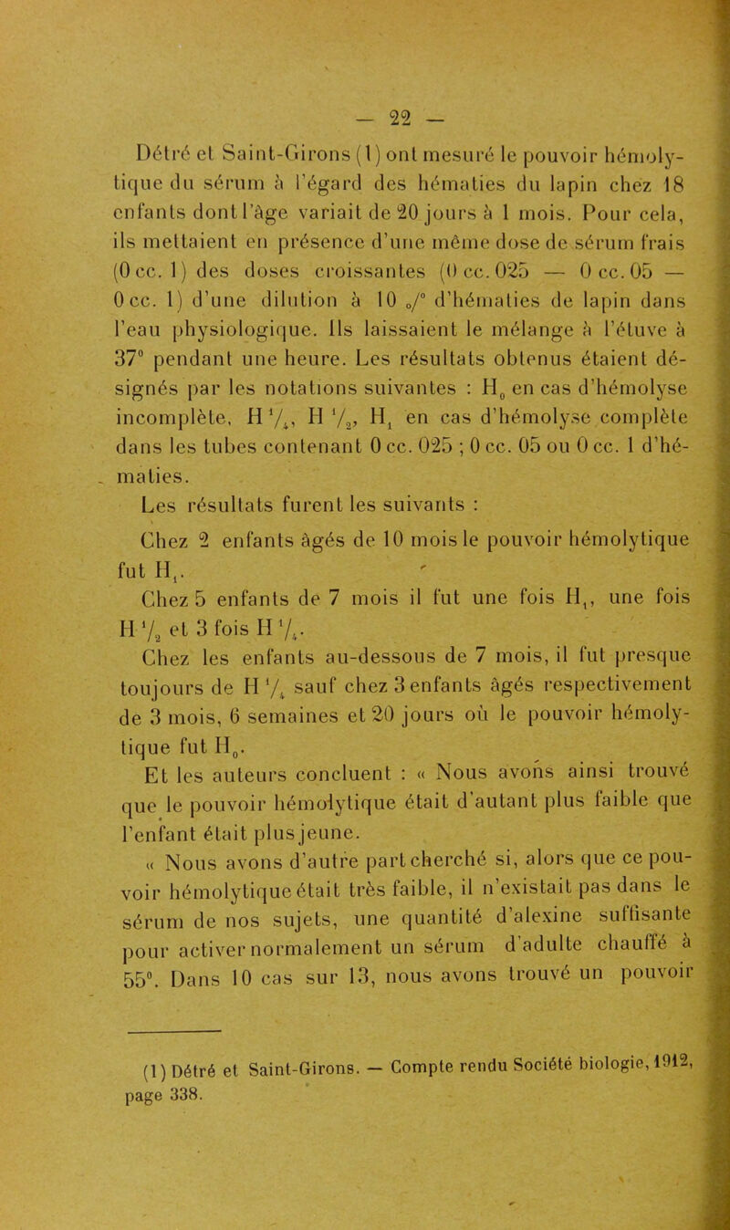 Détré et Saint-Girons (1) ont mesuré le pouvoir hémoly- tique du sérum à l’égard des hématies du lapin chez 18 enfants dont l’àge variait de 20 jours à 1 mois. Pour cela, ils mettaient en présence d’une même dose de sérum frais (Occ. 1 ) des doses croissantes (Occ.025 — 0cc.05 — Occ. 1) d’une dilution à 10 0/° d’hématies de lapin dans l’eau physiologique. Ils laissaient le mélange à l’étuve à 37° pendant une heure. Les résultats obtenus étaient dé- signés par les notations suivantes : H0 en cas d’hémolyse incomplète, H74, H 72, en cas d’hémolyse complète dans les tubes contenant 0 cc. 025 ; 0 cc. 05 ou 0 cc. 1 d’hé- _ ma lies. Les résultats furent les suivants : » Chez 2 enfants âgés de 10 mois le pouvoir hémolytique fut Hr Chez 5 enfants de 7 mois il fut une fois Ht, une fois H Y, et 3 fois H74- Chez les enfants au-dessous de 7 mois, il fut presque toujours de H 7t sauf chez 3 enfants âgés respectivement de 3 mois, 0 semaines et 20 jours où le pouvoir hémoly- tique fut II0. Et les auteurs concluent : « Nous avons ainsi trouvé que le pouvoir hémolytique était d’autant plus faible que l’enfant était plusjeune. « Nous avons d’autre part cherché si, alors que ce pou- voir hémolytique était très faible, il n’existait pas dans le sérum de nos sujets, une quantité d alexine suffisante pour activer normalement un sérum d adulte chauffé à 55°. Dans 10 cas sur 13, nous avons trouvé un pouvoir (1) Détré et Saint-Girons. — Compte rendu Société biologie, 1915, page 338.