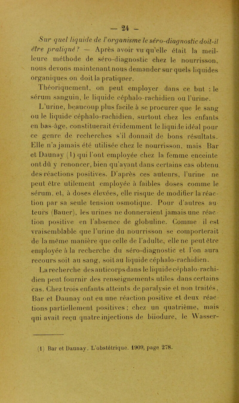 Sur quel liquide de Vorganisme le séro-diagnostic doit-il être pratiqué? — Après avoir vu qu’elle était la meil- leure méthode de séro-diagnostic chez le nourrisson, nous devons maintenant nous demander sur quels liquides organiques on doit la pratiquer. Théoriquement, on peut employer dans ce but : le sérum sanguin, le liquide céphalo-rachidien ou l’urine. L’urine, beaucoup plus facile à se procurer que le sang ou le liquide céphalo-rachidien, surtout chez les enfants en bas-âge, constituerait évidemment le liquide idéal pour ce genre de recherches s’il donnait de bons résultats. Elle n’a jamais été utilisée chez le nourrisson, mais Bar et Daunay (1) qui l’ont employée chez la femme enceinte ont dû y renoncer, bien qu’ayant dans certains cas obtenu des réactions positives. D’après ces auteurs, l’urine ne peut être utilement employée à faibles doses comme le sérum, et, à doses élevées, elle risque de modifier la réac- tion par sa seule tension osmotique. Pour d’autres au- teurs (Bauer), les urines ne donneraient jamais une réac- tion positive en l’absence de globuline. Comme il est vraisemblable que l’urine du nourrisson se comporterait de la même manière que celle de l’adulte, elle ne peut être employée à la recherche du séro-diagnostic et l’on aura recours soit au sang, soitau liquide céphalo-rachidien. La recherche desanticorpsdans le liquidecéphalo-rachi- dien peut fournir des renseignements utiles dans certains cas. Chez trois enfants atteints de paralysie et non traités, Bar et Daunay ont eu une réaction positive et deux réac- tions partiellement positives; chez un quatrième, mais , qui avait reçu quatre injections de biiodure, le Wasser- (1) Bar et Daunay. L’obstétrique. 1909, page 278.