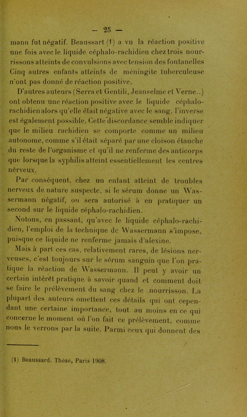 mann fut négatif. Beaussart (1 ) a vu la réaction positive une fois avec le liquide céphalo-rachidien chez trois nour- rissons atteints de convulsions avec tension des fontanelles Cinq autres enfants atteints de méningite tuberculeuse n’ont pas donné de réaction positive. D’autres auteurs (Serra et Gentili, Jeanselme et Verne..) ont obtenu une réaction positive avec le liquide céphalo- rachidienalors qu’elle était négative avec le sang, l’inverse est également possible. Cette discordance semble indiquer que le milieu rachidien se comporte comme un milieu autonome, comme s’il était séparé par une cloison étanche du reste de l’organisme et qu il ne renferme des anticorps que lorsque la syphilis atteint essentiellement les centres nèrveux. Par conséquent, chez un enfant atteint de troubles nerveux de nature suspecte, si le sérum donne un Was- sermann négatif, ou sera autorisé à en pratiquer un second sur le liquide céphalo-rachidien. Notons, en passant, qu’avec le liquide céphalo-rachi- dien, 1 emploi de la technique de Wassermann s’impose, puisque ce liquide ne renferme jamais d’alexine. Mais à pari ces cas, relativement rares, de lésions ner- veuses, c est toujours sur le sérum sanguin que l’on pra- tique la réaction de Wassermann. 11 peut y avoir un ceitain intérêt pratique, a savoir quand et comment doit se faire le prélèvement du sang chez le nourrisson. La Plupart des auteurs omettent ces détails qui ont cepen- dant une certaine importance, tout au moins en ce qui concerne le moment où I on fait ce prélèvement, comme nous le verrons par la suite. Parmi ceux qui donnent des (i) Beaussard. Thèse, Paris 1908.