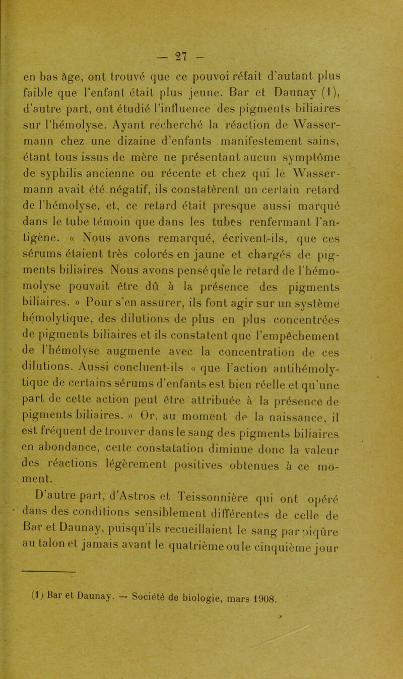 en bas âge, ont trouvé que ce pouvoi rétait d’autant plus faible que l’enfant était plus jeune. Bar et Daunay (I), d’autre part, ont étudié l’influence des pigments biliaires sur l’hémolyse. Ayant recherché la réaction de Wasser- mann chez une dizaine d’enfants manifestement sains, étant tous issus de mère ne présentant aucun symptôme de syphilis ancienne ou récente et chez qui le Wasser- mann avait été négatif, ils constatèrent un cerlain retard de l’hémolyse, et, ce retard était presque aussi marqué dans le tube témoin que dans les tubes renfermant l’an- tigène. « Nous avons remarqué, écrivent-ils, que ces sérums étaient très colorés en jaune et chargés de pig- ments biliaires Nous avons pensé que le retard de l’béino- molyse pouvait être dû à la présence des pigments biliaires. » Pour s’en assurer, ils font agir sur un système hémolytique, des dilutions de plus en plus concentrées de pigments biliaires et ils constatent que l’empêchement de l’hémolyse augmente avec la concentration de ces dilutions. Aussi concluent-ils « que Faction antihémoly- tique de certains sérums d’enfants est bien réelle et qu’une part de cette action peut être attribuée à la présence de pigments biliaires. » Or, au moment de la naissance, il est fréquent de trouver dans le sang des pigments biliaires en abondance, cette constatation diminue donc la valeur des réactions légèrement positives obtenues à ce mo- ment. D’autre part, d’Astros et Teissonnière qui ont opéré dans des conditions sensiblement différentes de celle de Bar et Daunay, puisqu’ils recueillaient le sang par piqûre au talon et jamais avant le quatrième ouïe cinquième jour (O ttei Daunay. — Société de biologie, mars 1908.