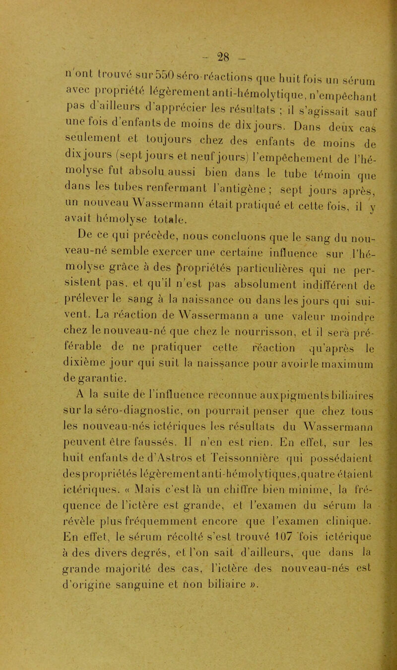 11 ont tr0Llvé sur 5^0séro-réactions que huit fois un sérum avec propriété légèrement anti-hémolytique, n’empêchant pas d’ailleurs d’apprécier les résultats ; il s’agissait sauf une lois d entants de moins de dix jours. Dans deux cas seulement et toujours chez des enfants de moins de dix jours (sept jours et neuf jours) l’empêchement de l’hé- molyse fut absolu aussi bien dans le tube témoin que dans les tubes renfermant l’antigène; sept jours après, un nouveau Wassermann était pratiqué et cette fois, il y avait hémolyse totale. De ce qui précède, nous concluons que le sang du nou- veau-né semble exercer une certaine influence sur l’hé- molyse grâce à des propriétés particulières qui ne per- sistent pas. et qu’il n’est pas absolument indifférent de prélever le sang à la naissance ou dans les jours qui sui- vent. La réaction de Wassermann a une valeur moindre chez le nouveau-né que chez le nourrisson, et il sera pré- férable de ne pratiquer cette réaction qu’après le dixième jour qui suit la naissance pour avoirle maximum de garantie. A la suite de l'influence reconnue auxpigments biliaires sur la séro-diagnostic, on pourrait penser que chez tous les nouveau-nés ictériques les résultats du Wassermann peuvent être faussés. 11 n’en est rien. En effet, sur les huit enfants de d’Astros et Teissonnière qui possédaient des propriétés légèrementanti-hémolytiques,quatre étaient ictériques. « Mais c’est là un chiffre bien minime, la fré- quence de l’ictère est grande, et l’examen du sérum la révèle plus fréquemment encore que l’examen clinique. En effet, le sérum récolté s’est trouvé 107 fois ictérique à des divers degrés, et l’on sait d’ailleurs, que dans la grande majorité des cas, l’ictère des nouveau-nés est d’origine sanguine et non biliaire ».