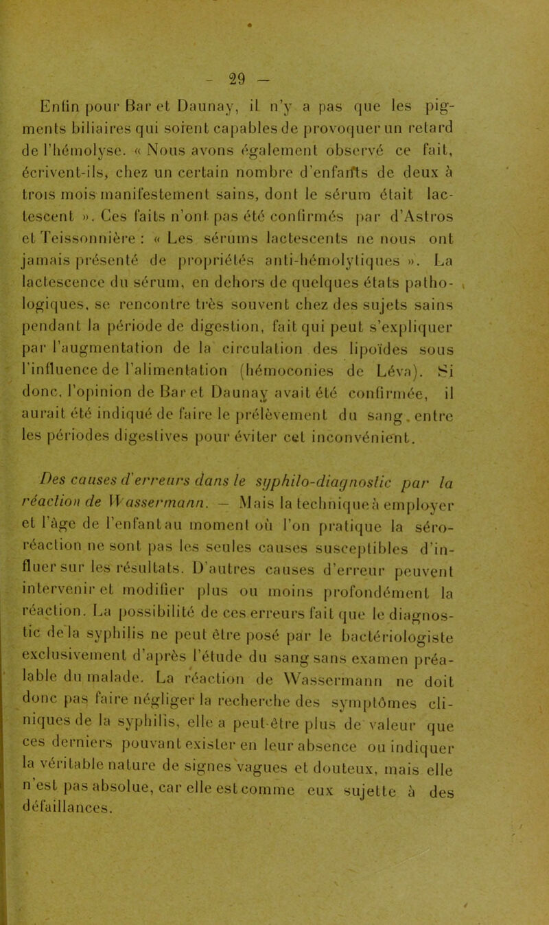 « Enfin pour Bar et Daunay, il n’y a pas que les pig- ments biliaires qui soient capables de provoquer un retard de l'hémolyse. « Nous avons également observé ce fait, écrivent-ils, chez un certain nombre d’enfaifts de deux à trois mois manifestement sains, dont le sérum était lac- tescent ». Ces faits n’ont pas été confirmés par d’Astros et Teissonnière : «Les sérums lactescents ne nous ont jamais présenté de propriétés anti-hémolytiques ». La lactescence du sérum, en dehors de quelques états patho- , logiques, se rencontre très souvent chez des sujets sains pendant la période de digestion, fait qui peut s’expliquer par l’augmentation de la circulation des lipoïdes sous l’influence de l’alimentation (hémoconies de Léva). Si donc, l’opinion de Bar et Daunay avait été confirmée, il aurait été indiqué de faire le prélèvement du sang. entre les périodes digestives pour éviter cet inconvénient. Des causes d'erreurs dans le sijp/iilo-diagnoslic par la réaclion de Wassermann. - Mais la techniques employer et l’âge de l’enfant au moment où l’on pratique la séro- réaction ne sont pas les seules causes susceptibles d’in- fluer sur les résultats. D’autres causes d’erreur peuvent intervenir et modifier plus ou moins profondément la réaction. La possibilité de ces erreurs fait que le diagnos- tic delà syphilis ne peut être posé par le bactériologiste exclusivement d après 1 étude du sang sans examen préa- lable du malade. La réaction de Wassermann ne doit donc pas faire négliger la recherche des symptômes cli- niques de la syphilis, elle a peut-être plus de valeur que ces derniers pouvant exister en leur absence ou indiquer la véritable nature de signes vagues et douteux, mais elle n est pas absolue, car elle est comme eux sujette à des défaillances.