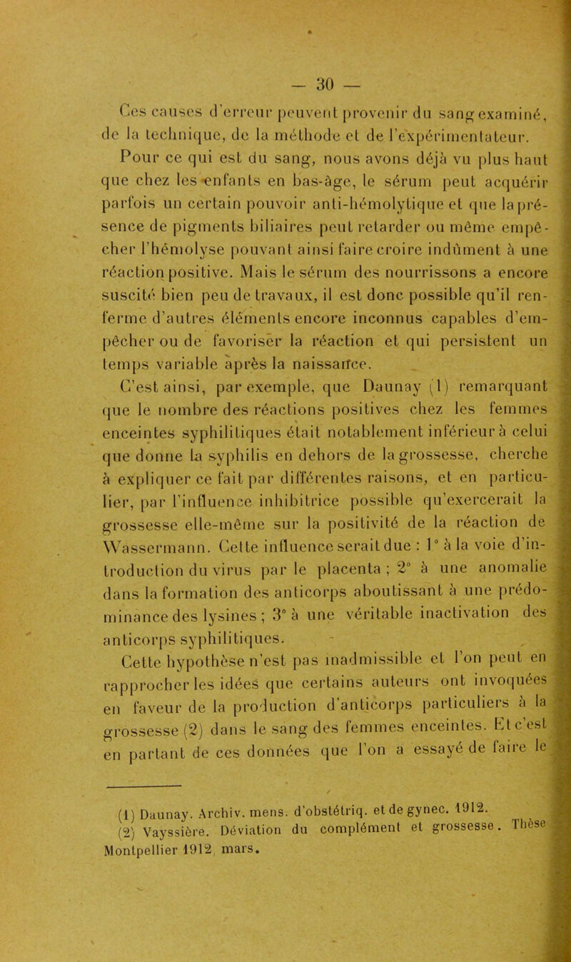Ces causes d’erreur peuvent provenir du sang examiné, de la technique, de la méthode et de l’expérimentateur. Pour ce qui est du sang, nous avons déjà vu plus haut que chez les-enfants en bas-âge, le sérum peut acquérir parfois un certain pouvoir anti-hémolytique et que la pré- sence de pigments biliaires peut retarder ou même empê- cher l’hémolyse pouvant ainsi faire croire indûment à une réaction positive. Mais le sérum des nourrissons a encore suscité bien peu de travaux, il est donc possible qu’il ren- ferme d'autres éléments encore inconnus capables d’em- pêcher ou de favoriser la réaction et qui persistent un temps variable après la naissance. C’est ainsi, par exemple, que Daunay (1) remarquant que le nombre des réactions positives chez les femmes enceintes syphilitiques était notablement inférieur à celui que donne la syphilis en dehors de la grossesse, cherche à expliquer ce fait par différentes raisons, et en particu- lier, par l’influence inhibitrice possible qu’exercerait la grossesse elle-même sur la positivité de la réaction de Wassermann. Celte influence serait due : 1° à la voie d in- troduction du virus par le placenta ; 2° à une anomalie dans la formation des anticorps aboutissant à une prédo- minance des lysines ; 3° à une véritable inactivation des anticorps syphilitiques. Cette hypothèse n’est pas inadmissible et l'on peut en rapprocher les idées que certains auteurs ont invoquées en faveur de la production d’anticorps particuliers à la grossesse (2) dans le sang des femmes enceintes. Et c’est en partant de ces données que l’on a essayé de faire le ✓ (1) Daunay. Archiv. mens, d’obstétriq. etdegynec. 1912. (2) Vayssière. Déviation du complément et grossesse. Tbese Montpellier 1912, mars.