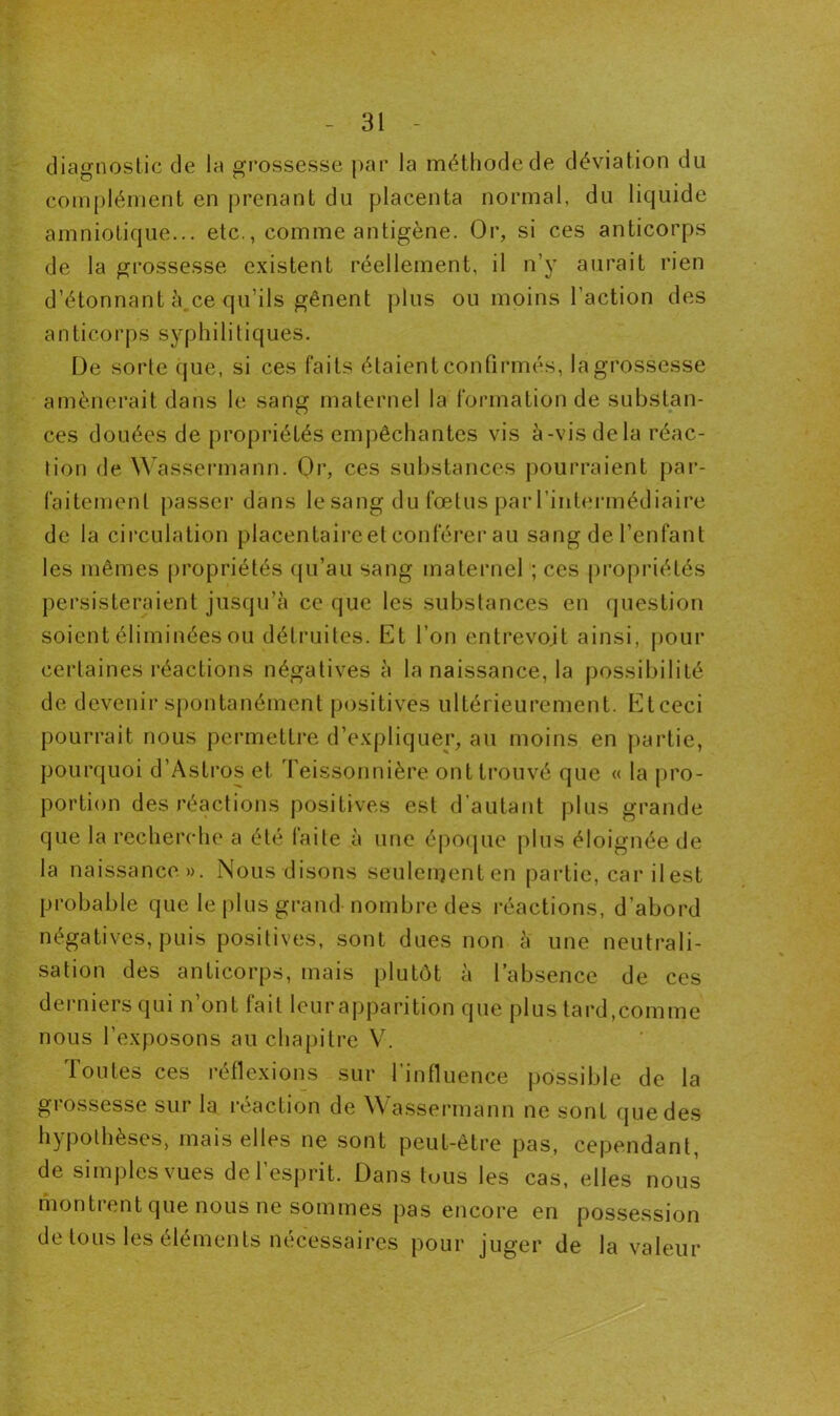 diagnostic de la grossesse par la méthode de déviation du complément en prenant du placenta normal, du liquide amniotique... etc., comme antigène. Or, si ces anticorps de la grossesse existent réellement, il n’y aurait rien d’étonnant à.ce qu’ils gênent plus ou moins l’action des anticorps syphilitiques. De sorte que, si ces faits étaient confirmés, la grossesse amènerait dans le sang maternel la formation de substan- ces douées de propriétés empêchantes vis à-vis de la réac- tion de Wassermann. Or, ces substances pourraient par- faitement passer dans le sang du fœtus par l’intermédiaire de la circulation placentaireet conférer au sang de l’enfant les mêmes propriétés qu’au sang maternel ; ces propriétés persisteraient jusqu’à ce que les substances en question soient éliminées ou détruites. Et l’on entrevoit ainsi, pour certaines réactions négatives à la naissance, la possibilité de devenir spontanément positives ultérieurement. Et ceci pourrait nous permettre d’expliquer, au moins en partie, pourquoi d’Astros et Teissonnière ont trouvé que « la pro- portion des réactions positives est d’autant plus grande que la recherche a été faite à une époque plus éloignée de la naissance». Nous disons seulenjenten partie, car il est probable que le plus grand nombre des réactions, d’abord négatives, puis positives, sont dues non à une neutrali- sation des anticorps, mais plutôt à l’absence de ces derniers qui n’ont fait leur apparition que plus tard,comme nous l’exposons au chapitre V. Toutes ces réflexions sur l’influence possible de la grossesse sur la réaction de Wassermann ne sont que des hypothèses, mais elles ne sont peut-être pas, cependant, de simples vues de l’esprit. Dans tuus les cas, elles nous montrent que nous ne sommes pas encore en possession de tous les éléments nécessaires pour juger de la valeur