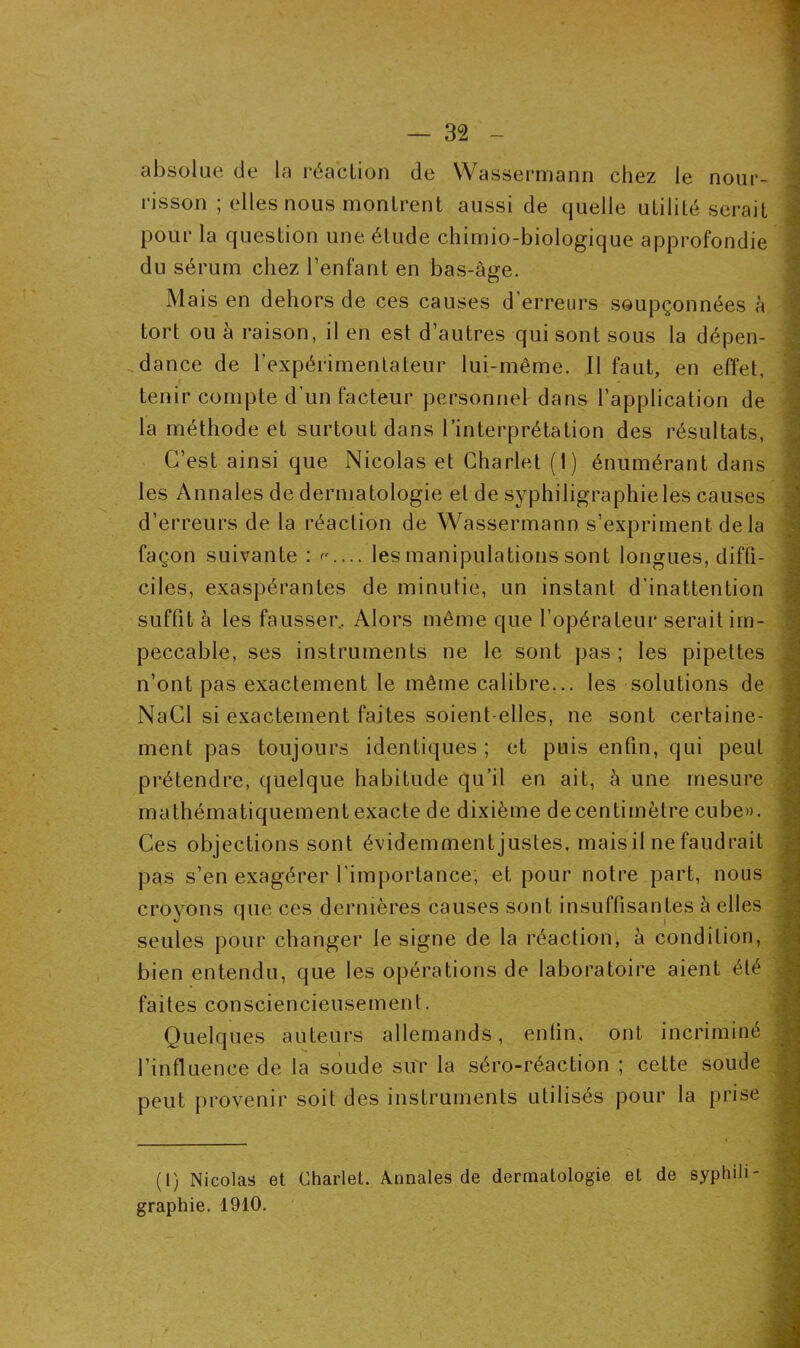 absolue de la réaction de Wassermann chez le nour- risson ; elles nous montrent aussi de quelle utilité serait pour la question une étude chimio-biologique approfondie du sérum chez l’enfant en bas-âge. Mais en dehors de ces causes d’erreurs soupçonnées à tort ou à raison, il en est d’autres qui sont sous la dépen- dance de l’expérimentateur lui-même. Il faut, en effet, tenir compte d’un facteur personnel dans l’application de la méthode et surtout dans l’interprétation des résultats, C’est ainsi que Nicolas et Charlet (1) énumérant dans les Annales de dermatologie et de syphiligraphieles causes d’erreurs de la réaction de Wassermann s’expriment delà façon suivante : <•'.... les manipulations sont longues, diffi- ciles, exaspérantes de minutie, un instant d’inattention suffit à les fausser. Alors même que l’opérateur serait im- peccable, ses instruments ne le sont pas; les pipettes n’ont pas exactement le même calibre... les solutions de NaCl si exactement faites soient-elles, ne sont certaine- ment pas toujours identiques ; et puis enfin, qui peut prétendre, quelque habitude qu’il en ait, à une mesure mathématiquement exacte de dixième de centimètre cube». Ces objections sont évidemment justes, mais il ne faudrait pas s’en exagérer l’importance; et pour notre part, nous croyons que ces dernières causes sont insuffisantes à elles seules pour changer le signe de la réaction, à condition, bien entendu, que les opérations de laboratoire aient été faites consciencieusement. Quelques auteurs allemands, enfin, ont incriminé l’influence de la soude sur la séro-réaction ; cette soude peut provenir soit des instruments utilisés pour la prise (1) Nicolas et Charlet. Annales de dermatologie et de syphih graphie. 1910.
