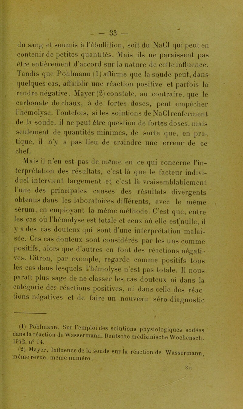 du sang et soumis à l’ébullition, soit du NaCl qui peut en contenir de petites quantités. Mais ils ne paraissent pas être entièrement d’accord sur la nature de cette influence. Tandis que Pôhlmann (1) affirme que la sQude peut, dans quelquescas, affaiblir une réaction positive et parfois la rendre négative. Mayer (2) constate, au contraire, que le carbonate de chaux, à de fortes doses,, peut empêcher l’hémolyse. Toutefois, si les solutions de NaCl renferment de la soude, il ne peut être question de fortes doses, mais seulement de quantités minimes, de sorte que, en pra- tique, il n’y a pas lieu de craindre une erreur de ce chef. Mais il n en est pas de même en ce qui concerne l’in- terprétation des résultats, c’est là que le facteur indivi- duel intervient largement et c’est là vraisemblablement l’une des principales causes des résultats divergents obtenus dans les laboratoires différents, avec le même sérum, en employant la même méthode. C’est que, entre les cas où l’hémolyse est totale et ceux où elle est nulle, il y a des cas douteux qui sont d’une interprétation malai- sée. Ces cas douteux sont considérés par les uns comme positifs, alors que d’autres en font des réactions négati- ves. Citron, par exemple, regarde comme positifs tous les cas dans lesquels l’hémolyse n’est pas totale. Il nous paraît plus sage de ne classer les cas douteux ni dans la catégorie des réactions positives, ni dans celle des réac- tions négatives et de faire un nouveau séro-diagnostic (1) Pôhlmann. Sur l’emploi des solutions physiologiques sodées dans la réaction de Wassermann. Deutsche médizinische Wochensch 1912, n° 14. (2) Mayer. Influence de la soude sur la réaction de Wassermann môme revue, môme numéro. 3 K