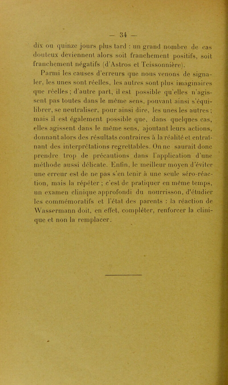 dix on quinze jours plus tard : un grand nombre de cas douteux deviennent alors soit franchement positifs, soit franchement négatifs (d’Astros et Teissonnière). Parmi les causes d’erreurs que nous venons de signa- ler, les unes sont réelles, les autres sont plus imaginaires que réelles; d’autre part, il est possible qu’elles n’agis- sent pas toutes dans le même sens, pouvant ainsi s’équi- librer, se neutraliser, pour ainsi dire, les unes les autres ; mais il est également possible que, dans quelques cas, elles agissent dans le même sens, ajoutant leurs actions, donnant alors des résultats contraires à la réalité et entraî- nant des interprétations regrettables. On ne saurait donc prendre trop de précautions dans l’application d’une méthode aussi délicate. Enfin, le meilleur moyen d’éviter une erreur est de ne pas s’en tenir à une seule séro-réac- tion, mais la répéter; c’est de pratiquer en même temps, un examen clinique approfondi du nourrisson, d’étudier les commémoratifs et l’état des parents : la réaction de Wassermann doit, en effet, compléter, renforcer la clini- que et non la remplacer.