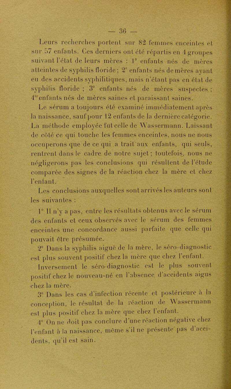 Leurs recherches portent sur 82 femmes enceintes et sur 57 enfants. Ces derniers ont été répartis en 4 groupes suivant l’état de leurs mères : 1° enfants nés de mères atteintes de syphilis floride; 2n enfants nés de mères ayant eu des accidents syphilitiques, mais n’étant pas en état de syphilis floride; 3Ü enfants nés de mères suspectes; 4° enfants nés de mères saines et paraissant saines. Le sérum a toujours été examiné immédiatement après la naissance, sauf pour 12 enfants de la dernière catégorie. La méthode employée fut celle de Wassermann. Laissant de côté ce qui touche les femmes enceintes, nous ne nous occuperons que de ce qui a trait aux enfants, qui seuls, rentrent dans le cadre de notre sujet; toutefois, nous ne négligerons pas les conclusions qui résultent de l’étude comparée des signes de la réaction chez la mère et chez l’en fan 1. Les conclusions auxquelles sont arrivés les auteurs sont les suivantes : 1° Il n’y a pas, entre les résultats obtenus avec le sérum des enfants et ceux observés avec le sérum des femmes enceintes une concordance aussi parfaite que celle qui pouvait être présumée. 2° Dans la syphilis aiguë de la mère, le séro-diagnostic est plus souvent positif chez la mère que chez l’enfant. Inversement le séro-diagnostic est le plus souvent positif chez le nouveau-né en l’absence d’accidents aigus chez la mère. 3° Dans les cas d’infection récente et postérieure à la conception, le résultat de la réaction de Wassermann est plus positif chez la mère que chez l’enfant. 4° On ne doit pas conclure d’une réaction négative chez l’enfant à la naissance, même s’il ne présente'pas d’acci- dents, qu’il est sain.