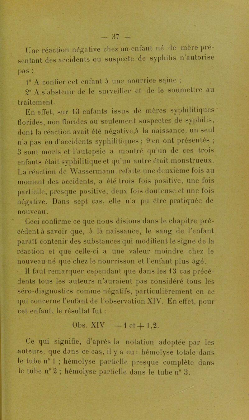 Une réaction négative chez un enfant né de mère pré- sentant des accidents ou suspecte de syphilis n’autorise pas : 1° A confier cet enfant à une nourrice saine ; 2° A s’abstenir de le surveiller et de le soumettre au traitement. En effet, sur 13 enfants issus de mères syphilitiques florides, non florides ou seulement suspectes de syphilis, dont la réaction avait été négative.à la naissance, un seul n’a pas eu d’accidents syphilitiques; 9 en ont présentés ; 3 sont morts et l’autopsie a montré qu’un de ces trois enfants était syphilitique et qu’un autre était monstrueux. La réaction de Wassermann, refaite une deuxième fois au moment des accidents, a été trois lois positive, une lois partielle, presque positive, deux fois douteuse et une lois négative. Dans sept cas, elle n’a pu être pratiquée de nouveau. Ceci confirme ce que nous disions dans le chapitre pré- cédent è savoir que, à là naissance, le sang de l’enfant paraît contenir des substances qui modifient le signe de la réaction et que celle-ci a une valeur moindre chez le nouveau-né que chez le nourrisson et l’enfant plus âgé. 11 faut remarquer cependant que dans les 13 cas précé- dents tous les auteurs n’auraient pas considéré tous les séro-diagnostics comme négatifs, particulièrement en ce qui concerne l’enfant de l’observation XIV. En effet, pour cet enfant, le résultat fut : Obs. XIV + 1 et+ 1,2. Ce qui signifie, d’après la notation adoptée par les auteurs, que dans ce cas, il y a eu : hémolyse totale dans le tube n° 1 ; hémolyse partielle presque complète dans le tube n° 2 ; hémolyse partielle dans le tube n° 3.