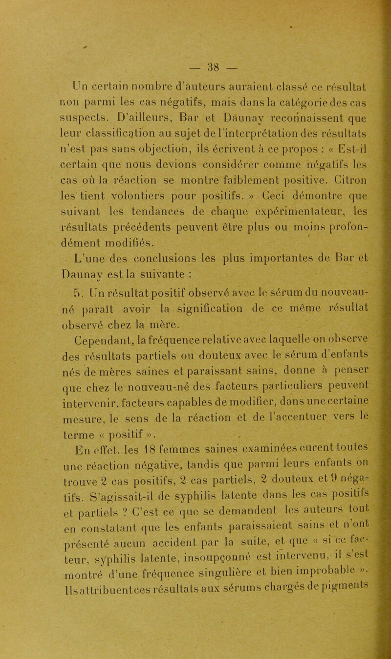 Un certain nombre d’auteurs auraient classé ce résultat non parmi les cas négatifs, mais dans la catégorie des cas suspects. D’ailleurs, Bar et Dàunay reconnaissent que leur classification au sujet de l'interprétation des résultats n’est pas sans objection, ils écrivent à ce propos : « Est-il certain que nous devions considérer comme négatifs les cas où la réaction se montre faiblement positive. Citron les tient volontiers pour positifs. » Ceci démontre que suivant les tendances de chaque expérimentateur, les résultats précédents peuvent être plus ou moins profon- dément modifiés. L’une des conclusions les plus importantes de Bar et Daunay est la suivante : 5. Un résultat positif observé avec le sérum du nouveau- né paraît avoir la signification de ce même résultat observé chez la mère. Cependant, la fréquence relative avec laquelle on observe des résultats partiels ou douteux avec le sérum d’enfants nés de mères saines et paraissant sains, donne à penser que chez le nouveau-,né des facteurs particuliers peuvent intervenir, facteurs capables de modifier, dans une certaine mesure, le sens de la réaction et de 1 accentuer vers le terme « positif ». En effet, les 18 femmes saines examinées eurent toutes une réaction négative, tandis que parmi leurs enfants on trouve 2 cas positifs, 2 cas partiels, 2 douteux et 9 néga- tifs. S’agissait-il de syphilis latente dans les cas positifs et partiels ? C’est ce que se demandent les auteurs tout en constatant que les enfants paraissaient sains et n’ont présenté aucun accident par la suite, et que « si ce fac- teur, syphilis latente, insoupçonné est intervenu, il s’est montré d’une fréquence singulière et bien improbable ». llsattribuentces résultats aux sérums chargés de pigments