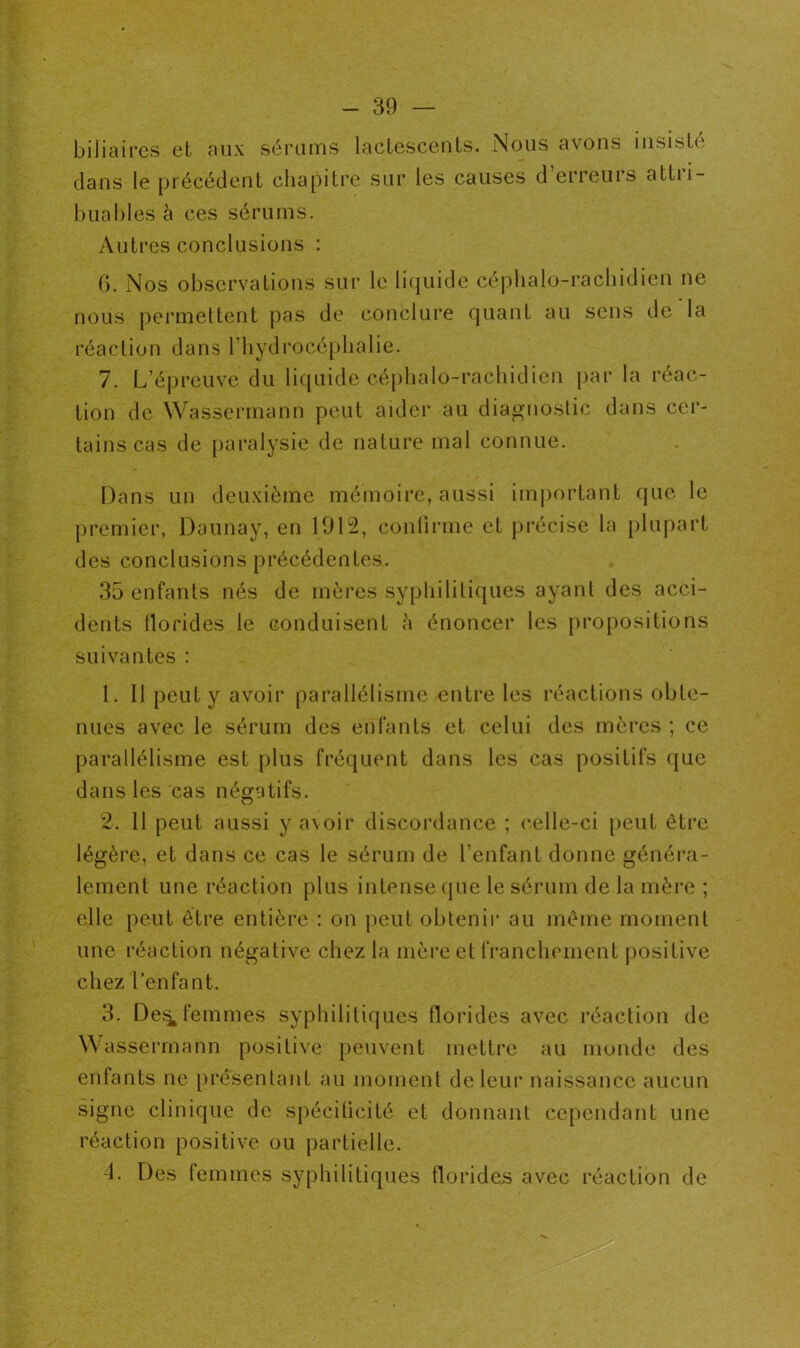 biliaires et aux sérums lactescents. Nous avons insisté dans le précédent chapitre sur les causes d’erreurs attri- buables à ces sérums. Autres conclusions : 6. Nos observations sur le liquide céphalo-rachidien ne nous permettent pas de conclure quant au sens de la réaction dans l’hydrocéphalie. 7. L’épreuve du liquide céphalo-rachidien par la réac- tion de Wassermann peut aider au diagnostic dans cer- tains cas de paralysie de nature mal connue. Dans un deuxième mémoire, aussi important que le premier, Daunay, en 1912, confirme et précise la plupart des conclusions précédentes. 35 enfants nés de mères syphilitiques ayant des acci- dents tlorides le conduisent à énoncer les propositions suivantes : 1. Il peut y avoir parallélisme entre les réactions obte- nues avec le sérum des enfants et celui des mères ; ce parallélisme est plus fréquent dans les cas positifs que dans les cas négatifs. 2. 11 peut aussi y avoir discordance ; celle-ci peut être légère, et dans ce cas le sérum de l’enfant donne généra- lement une réaction plus intense que le sérum de la mère ; elle peut être entière : on peut obtenir au même moment une réaction négative chez la mère et franchement positive chez l’enfant. 3. De^ femmes syphilitiques tlorides avec réaction de Wassermann positive peuvent mettre au monde des enfants ne présentant au moment de leur naissance aucun signe clinique de spécilicité et donnant cependant une réaction positive ou partielle. 4. Des femmes syphilitiques tlorides avec réaction de