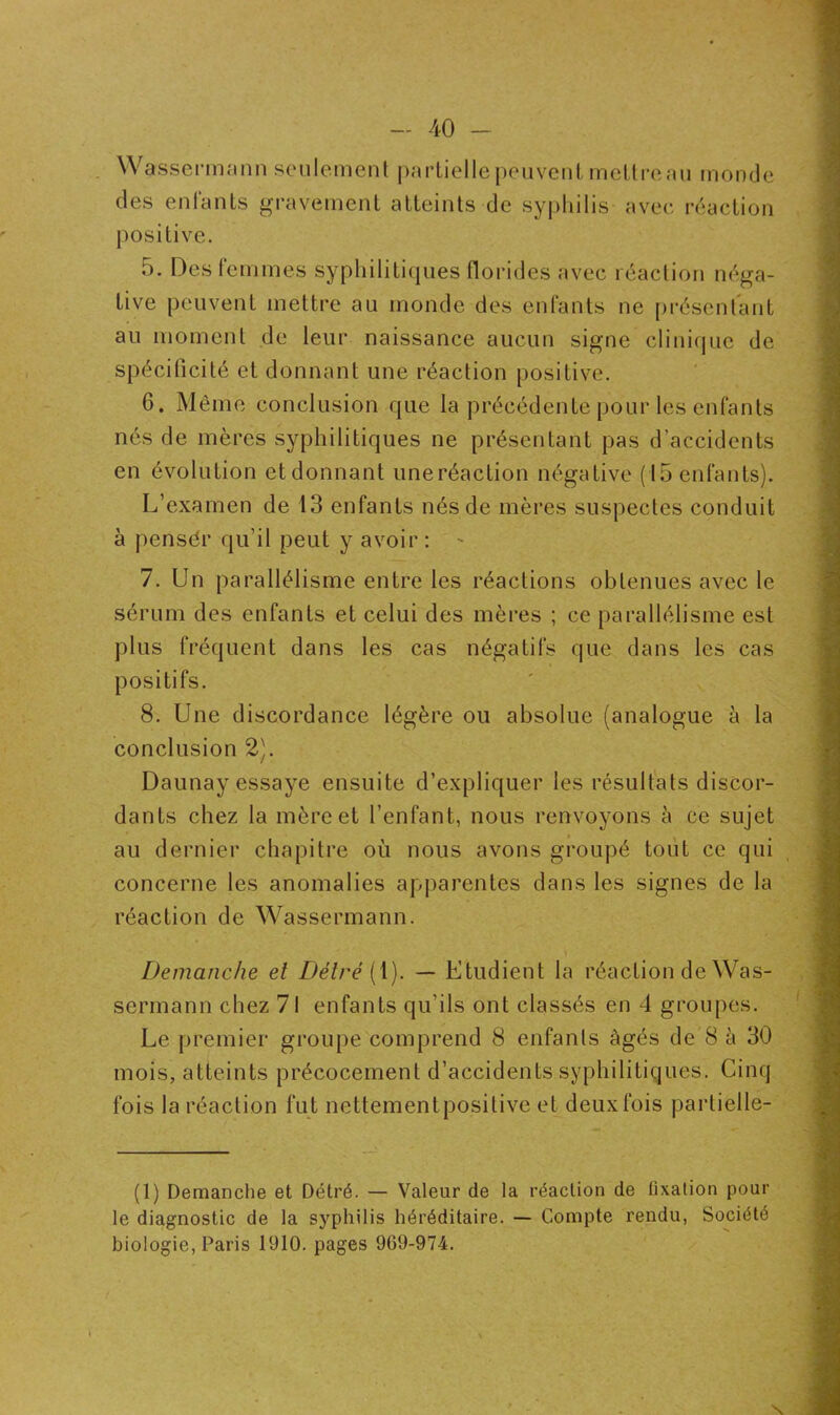 Wassermann seulement partielle peuvent mettreau monde des enfants gravement atteints de syphilis avec réaction positive. 5. Des I' emmes syphilitiques florides avec réaction néga- tive peuvent mettre au monde des enfants ne présentant au moment de leur naissance aucun signe clinique de spécificité et donnant une réaction positive. 6. Même conclusion que la précédente pour les enfants nés de mères syphilitiques ne présentant pas d’accidents en évolution etdonnant uneréaction négative (15 enfants). L’examen de 13 enfants nés de mères suspectes conduit à pensér qu’il peut y avoir : - 7. Un parallélisme entre les réactions obtenues avec le sérum des enfants et celui des mères ; ce parallélisme est plus fréquent dans les cas négatifs que dans les cas positifs. 8. Une discordance légère ou absolue (analogue h la conclusion 2). Daunay essaye ensuite d’expliquer les résultats discor- dants chez la mère et l’enfant, nous renvoyons à ce sujet au dernier chapitre où nous avons groupé tout ce qui concerne les anomalies apparentes dans les signes de la réaction de Wassermann. Démanché et Détré (1). — Etudient la réaction de Was- sermann chez 71 enfants qu’ils ont classés en 4 groupes. Le premier groupe comprend 8 enfants âgés de 8 à 30 mois, atteints précocement d’accidents syphilitiques. Cinq fois la réaction fut nettementposilive et deux fois partielle- (1) Démanché et Détré. — Valeur de la réaction de fixation pour le diagnostic de la syphilis héréditaire. — Compte rendu, Société biologie, Paris 1910. pages 9G9-974. » N