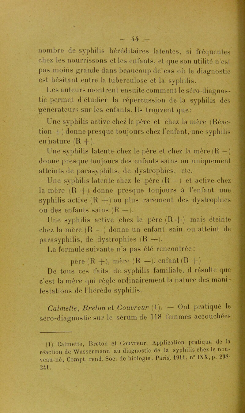 nombre de syphilis héréditaires latentes, si fréquentes chez les nourrissons et les enfants, et que son utilité n’est pas moins grande dans beaucoup de cas où le diagnostic est hésitant entre la tuberculose et la syphilis. Les auteurs montrent ensuite comment le séro-diagnos- tic permet d’étudier la répercussion de la syphilis des 'générateurs sur les enfants. Ils trouvent que: Une syphilis active chez le père et chez la mère (Réac- tion +) donne presque toujours chez l’enfant, une syphilis en nature (R +). Une syphilis latente chez le père et chez la mère (R —) donne presque toujours des enfants sains ou uniquement atteints de parasyphilis, de dystrophies, etc. Une syphilis latente chez le père (R —) et active chez la mère (R -)-)• donne presque toujours à l’enfant une syphilis active (R -}-) ou plus rarement des dystrophies ou des enfants sains (R —). Une syphilis active chez le père (R-}-) mais éteinte chez la mère (R —) donne un enfant sain ou atteint de parasyphilis, de dystrophies (R La formule suivante n’a pas été rencontrée: père (R +), mère (R —), enfant (R -f) De tous ces faits de syphilis familiale, il résulte que c’est la mère qui règle ordinairement la nature des mani- festations de l’hérédo-syphilis. Calmelle, Breton et Couvreur (1). — Ont pratiqué le séro-diagnostic sur le sérum de 118 femmes accouchées (1) Calmette, Breton et Couvreur. Application pratiqué de la réaction de Wassermann au diagnostic de la syphilis chez le nou- veau-né. Conipt. rend. Soc. de biologie. Paris, 1911, nn 1XX, p. 238- 241.