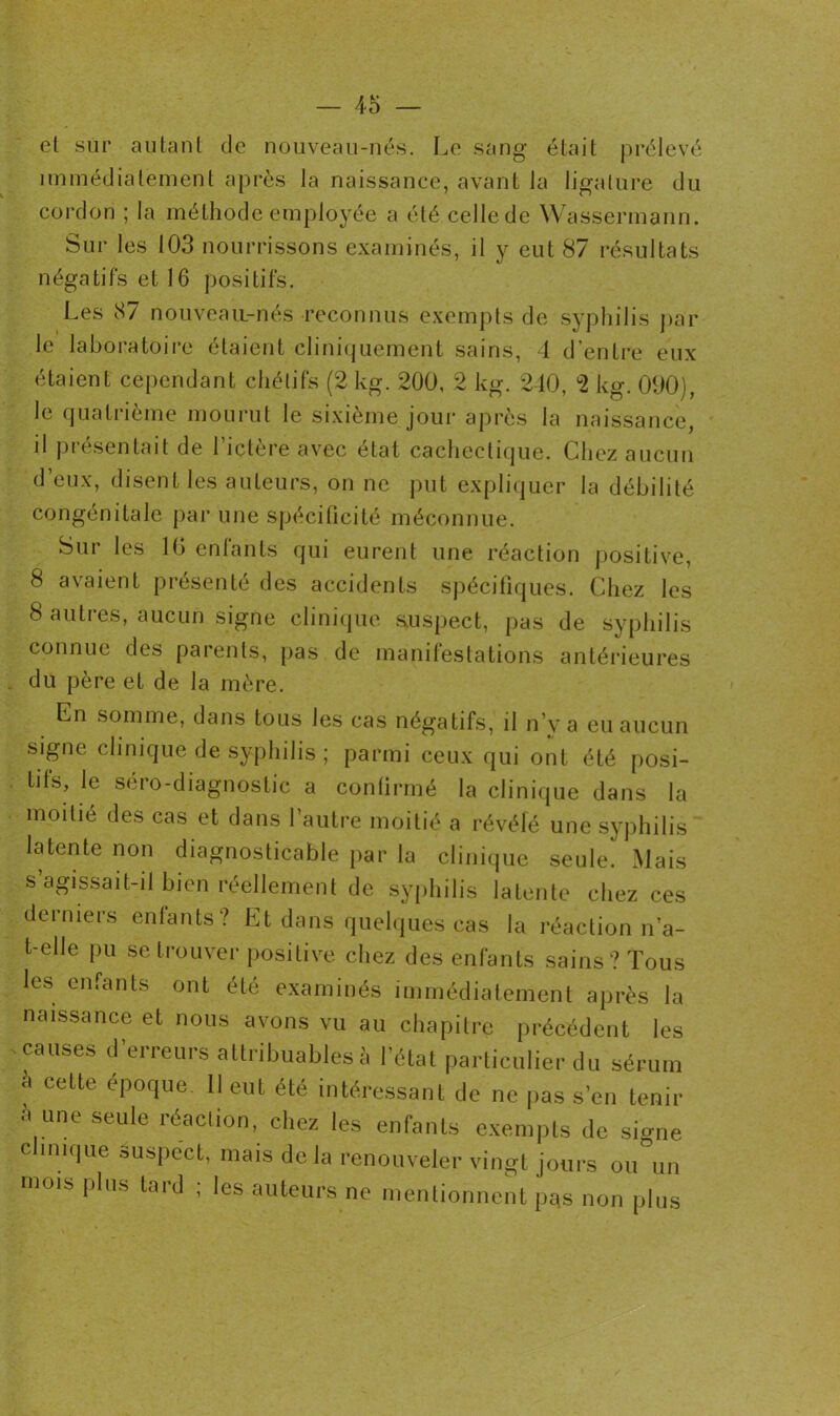 et sur autant de nouveau-nés. Le sang était prélevé immédiatement après la naissance, avant la ligature du cordon ; la méthode employée a été celle de Wassermann. Sur les 103 nourrissons examinés, il y eut 87 résultats négatifs et 16 positifs. Les 87 nouveau-nés reconnus exempts de syphilis par le laboratoire étaient cliniquement sains, 4 d’entre eux étaient cependant chétifs (2 kg. 200, 2 kg. 2-10, °2 kg. 090), le quatrième mourut le sixième jour après la naissance, il présentait de l’ictère avec état cachectique. Chez aucun deux, disent les auteurs, on ne put expliquer la débilité congénitale par une spécificité méconnue. Sur les 10 enfants qui eurent une réaction positive, 8 avaient présenté des accidents spécifiques. Chez les 8 autres, aucun signe clinique suspect, pas de syphilis connue des parents, pas de manifestations antérieures du père et de la mère. Cn somme, dans tous les cas négatifs, il n’y a eu aucun signe clinique de syphilis ; parmi ceux qui ont été posi- tifs, le séro-diagnostic a continué la clinique dans la moitié des cas et dans l’autre moitié a révélé une syphilis latente non diagnosticable par la clinique seule. Mais s’agissait-il bien réellement de syphilis latente chez ces derniers entants? Et dans quelques cas la réaction n’a- t-elle pu se trouver positive chez des enfants sains? Tous les enfants ont été examinés immédiatement après la naissance et nous avons vu au chapitre précédent les causes d’erreurs attribuables à l’état particulier du sérum a cette époque. 11 eut été intéressant de ne pas s’en tenir 5 une seule réaction, chez les enfants exempts de signe clinique suspect, mais de la renouveler vingt jours ou°un mois plus tard ; les auteurs ne mentionnent p^s non plus