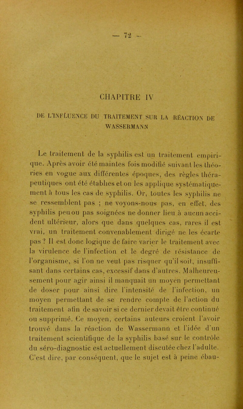 CHAPITRE IV DE L’INFÜJENCE DU TRAITEMENT SUR LA RÉACTION DE WASSERMANN Le traitement de la syphilis est un traitement empiri- que. Après avoir été maintes fois modifié suivant les théo- ries en vogue aux différentes époques, des règles théra- peutiques ont été établies et on les applique systématique- ment à tous les cas de syphilis. Or, toutes les syphilis ne se ressemblent pas ; ne voyons-nous pas, en effet, des syphilis peu ou pas soignées ne donner lieu à aucun acci- dent ultérieur, alors que dans quelques cas, rares il est vrai, un traitement convenablement dirigé ne les écarte pas? Il est donc logique de faire varier le traitement avec la virulence de l’infection et le degré de résistance de l’organisme, si l’on ne veut pas risquer qu’il soit, insuffi- sant dans certains cas, excessif dans d’autres. Malheureu- * «s 1 sement pour agir ainsi il manquait un moyen permettant de doser pour ainsi dire l’intensité de l’infection, un moyen permettant de se rendre compte de l’action du traitement afin desavoir si ce dernier devait être continué ou supprimé. Ce moyen, certains auteurs croient l’avoir trouvé dans la réaction de Wassermann et l’idée d’un traitement scientifique de la syphilis basé sur le contrôle du séro-diagnostic est actuellement discutée chez l’adulte. C’est dire, par conséquent, que le sujet est à peine ébau-