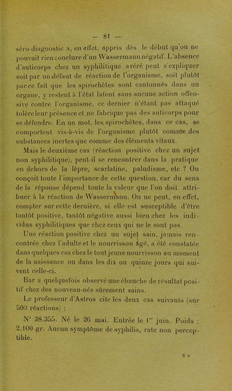 - 81 — séro-diagnostic a, en effet, appris dès le début qu’on ne pouvait rien conclure d’un Wassermann négatif. L’absence d’anticorps chez un syphilitique avéré peut s’expliquer soit par un défaut de réaction de l’organisme, soit plutôt par ce fait que les spirochètes sont cantonnés dans un organe, y restent à l’état latent sans aucune action offen- sive contre l’organisme, ce dernier n’étant pas attaqué tolère leur présence et ne fabrique ras des anticorps pour se défendre. En un mot, les spirochètes, dans ce cas, se comportent vis-à-vis de l’organisme plutôt comnte des substances inertes que comme des éléments vitaux. Mais le deuxième cas (réaction positive chez un sujet non syphilitique), peut-il se rencontrer dans la pratique en dehors de la lèpre, scarlatine, paludisme, etc ? On conçoit toute l'importance de cette question, car du sens de la réponse dépend toute la valeur que l'on doit attri- buer à la réaction de Wassenrtann. On ne peut, en effet, compter sur cette dernière, si elle est susceptible d’être tantôt positive, tantôt négative aussi bien chez les indi- vidus syphilitiques que chez ceux qni ne le sont pas. Une réaction positive chez un sujet sain, jamais ren - contrée chez l’adulte et le nourrisson âgé, a été constatée dans quelques cas chez le tout jeune nourrisson au moment de la naissance ou dans les dix ou quinze jours qui sui- vent celle-ci. Bar a quelquefois observé une ébauche de résultat posi- tif chez des nouveau-nés sûrement sains. Le professeur d’Astros cite les deux cas suivants (sur 500 réactions) : N° 38.355. Né le 20 mai. Entrée le 1 juin. Poids : 2.100 gr. Aucun symptôme de syphilis, rate non percep- tible.