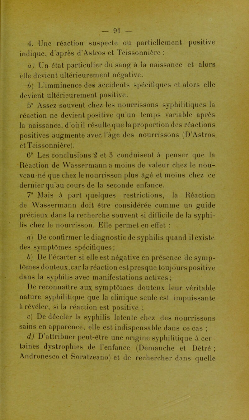 4. Une réaction suspecte ou partiellement positive indique, d’après d’Astros et Teissonnière : a) Un état particulier du sang à la naissance et alors elle devient ultérieurement négative. b) L’imminence des accidents spécifiques et alors elle devient ultérieurement positive. 5° Assez souvent chez les nourrissons syphilitiques la réaction ne devient positive qu’un temps variable après la naissance, d’où il résultequela proportion des réactions positives augmente avec l’àge des nourrissons (D’Astros et Teissonnière). 6° Les conclusions '1 et 5 conduisent è penser que la Réaction de Wassermann a moins de valeur chez le nou- veau-né que chez le nourrisson plus âgé et moins chez ce dernier qu’au cours de la seconde enfance. 7° Mais à part quelques restrictions, la Réaction de Wassermann doit être considérée comme un guide précieux dans la recherche souvent si difficile de la syphi- lis chez le nourrisson. Elle permet en effet : a) De confirmer le diagnostic de syphilis quand il existe des symptômes spécifiques; b) De t’écarter si elle est négative en présence de symp- tômes douteux,car la réaction est presque toujours positive dans la syphilis avec manifestations actives; De reconnaître aux symptômes douteux leur véritable nature syphilitique que la clinique seule est impuissante à révéler, si la réaction est positive ; c) De déceler la syphilis latente chez des nourrissons sains en apparence, elle est indispensable dans ce cas ; ci) D attribuer peut-être une origine syphilitique à cer • taines dystrophies de l’enfance (Démanché et Détré ; Andronesco et Soratzeano) et de rechercher dans quelle