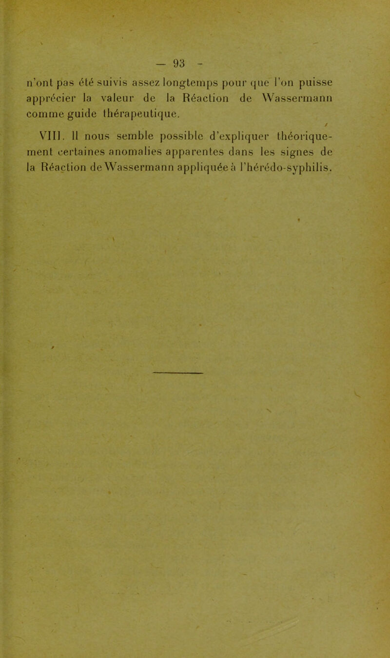 n’ont pas été suivis assez longtemps pour que l’on puisse apprécier la valeur de la Réaction de Wassermann comme guide thérapeutique. / VIII. 11 nous semble possible d’expliquer théorique- ment certaines anomalies apparentes dans les signes de la Réaction de Wassermann appliquéeà l’hérédo-syphilis.