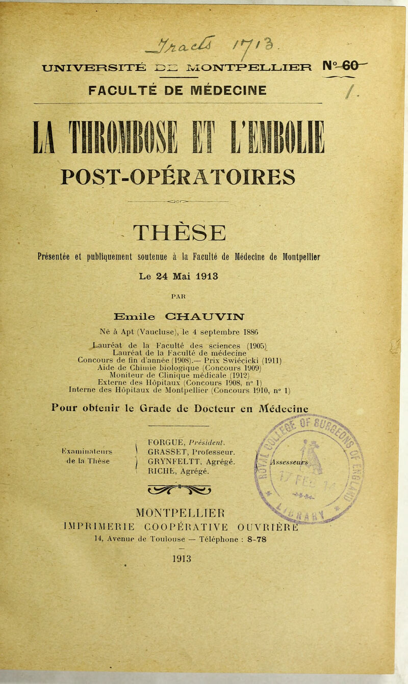 /y/%. UNIVERSITÉ DE MONTPELLIER N60- FACULTE DE MÉDECINE POST-OPERATOIRES THÈSE Présentée et publiquement soutenue à la Faculté de Médecine de Montpellier Le 24 Mai 1913 PAH Emile CHAUVIN Né à Apt (Vaucluse), le 4 septembre 1886 Lauréat de la Faculté des sciences (1905) Lauréat de la Faculté de médecine Concours de Fin d'année (1908).— Prix Swiéçicki (1911) Aide de Chimie biologique (Concours 1909) Moniteur de Clinique médicale (1912) Externe des Hôpitaux (Concours 1908, n° 1) Interne des Hôpitaux de Montpellier (Concours 1910, n° 1) Pour obtenir le Grade de Docteur en Médecine i FORGUE, Président. Examinateurs ' GRASSET, Professeur, de la Thèse j GRYNFELTT, Agrégé. RICHE, Agrégé. ¥ \ •*- MONTPELLIER IMPRIMERIE COOPÉRATIVE OUVRIÈRE 14, Avenue de Toulouse — Téléphone : 8-78 1913