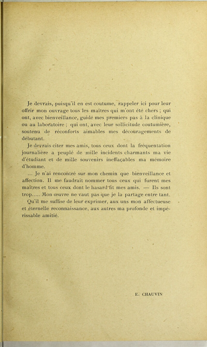 Je devrais, puisqu'il en est coutume, rappeler ici pour leur offrir mon ouvrage tous les maîtres qui m’ont été chers ; qui ont, avec bienveillance, guidé mes premiers pas à la clinique ou au laboratoire ; qui ont, avec leur sollicitude coutumière, soutenu de réconforts aimables mes découragements de débutant. Je devrais citer mes amis, tous ceux dont la fréquentation journalière a peuplé de mille incidents charmants ma vie d’étudiant et de mille souvenirs ineffaçables ma mémoire d’homme. ... Je n’ai rencontré sur mon chemin que bienveillance et affection. Il me faudrait nommer tous ceux qui furent mes maîtres et tous ceux dont le hasard'fit mes amis. — Ils sont trop Mon œuvre ne vaut pas que je la partage entre tant. Qu’il me suffise de leur exprimer, aux uns mon affectueuse et éternelle reconnaissance, aux autres ma profonde et impé- rissable amitié.