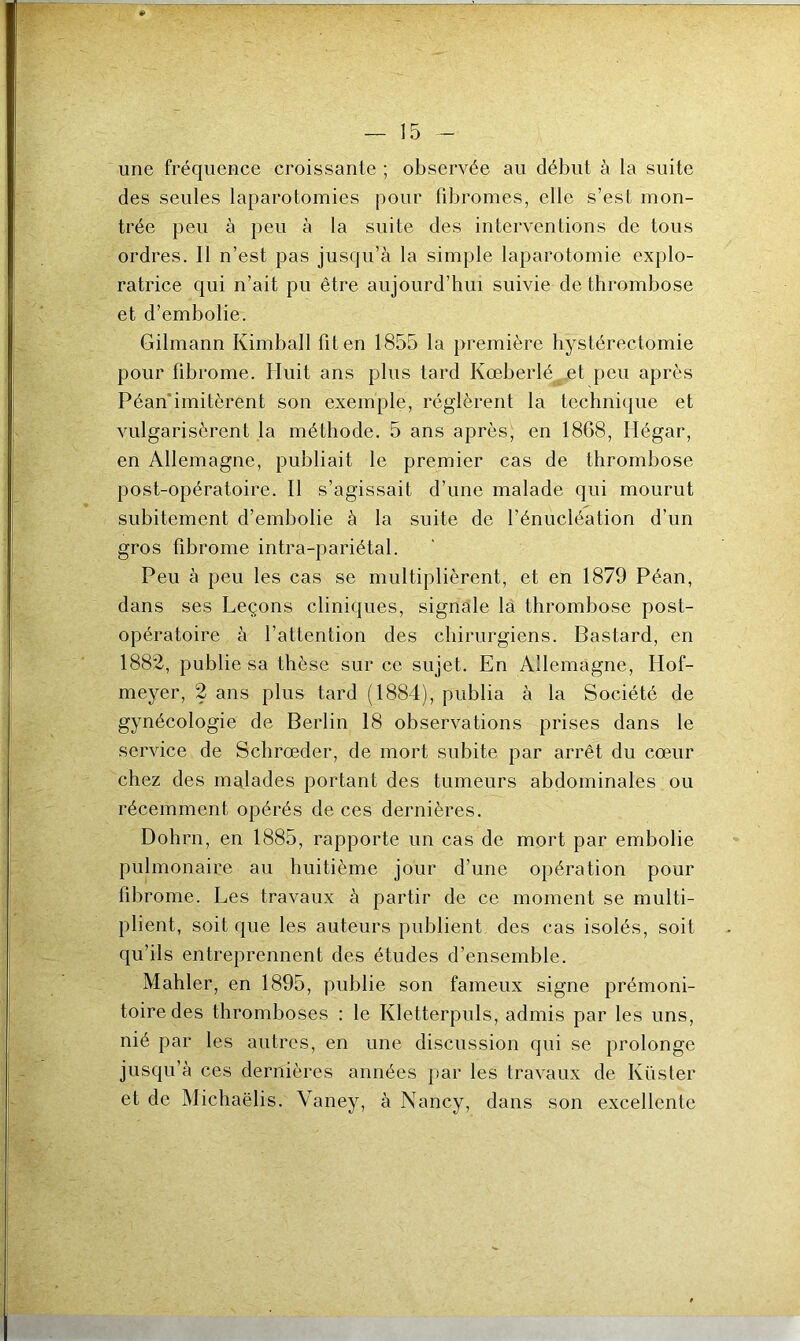 une fréquence croissante ; observée au début à la suite des seules laparotomies pour fibromes, elle s’est mon- trée peu à peu à la suite des interventions de tous ordres. Il n’est pas jusqu’à la simple laparotomie explo- ratrice qui n’ait pu être aujourd’hui suivie de thrombose et d’embolie. Gilmann Kimball fit en 1855 la première hystérectomie pour fibrome. Huit ans plus tard Ivœberlé et peu après Péan imitèrent son exemple, réglèrent la technique et vulgarisèrent la méthode. 5 ans après, en 1868, Hégar, en Allemagne, publiait le premier cas de thrombose post-opératoire. Il s’agissait d’une malade qui mourut subitement d’embolie à la suite de l’énucléation d'un gros fibrome intra-pariétal. Peu à peu les cas se multiplièrent, et en 1879 Péan, dans ses Leçons cliniques, signale la thrombose post- opératoire à l’attention des chirurgiens. Bastard, en 1882, publie sa thèse sur ce sujet. En Allemagne, Hof- meyer, 2 ans plus tard (1884), publia à la Société de gynécologie de Berlin 18 observations prises dans le service de Schrœder, de mort subite par arrêt du cœur chez des malades portant des tumeurs abdominales ou récemment opérés de ces dernières. Dohrn, en 1885, rapporte un cas de mort par embolie pulmonaire au huitième jour d’une opération pour fibrome. Les travaux à partir de ce moment se multi- plient, soit que les auteurs publient des cas isolés, soit qu’ils entreprennent des études d’ensemble. Mahler, en 1895, publie son fameux signe prémoni- toire des thromboses : le Kletterpuls, admis par les uns, nié par les autres, en une discussion qui se prolonge jusqu’à ces dernières années par les travaux de Küster et de Michaëlis. Vaney, à Nancy, dans son excellente