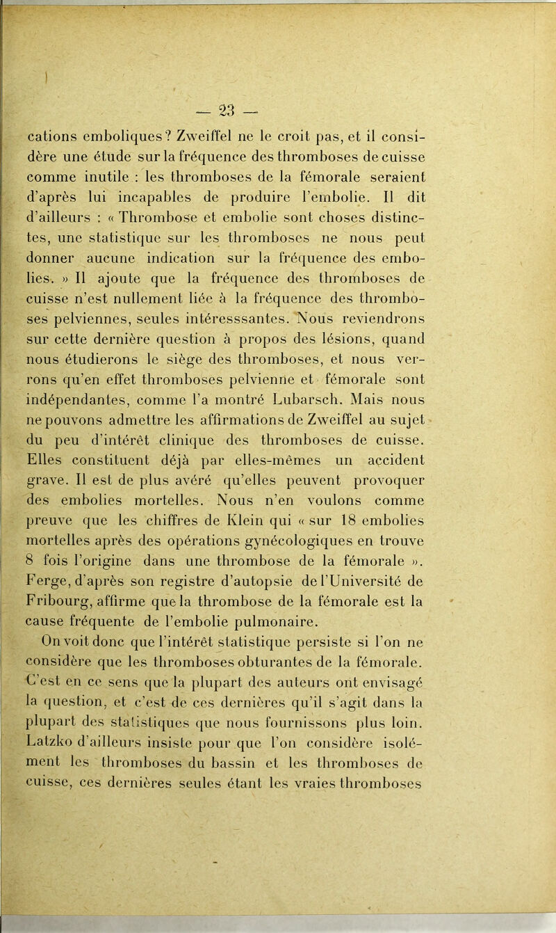 cations emboliques? Zweiffel ne le croit pas, et il consi- dère une étude sur la fréquence des thromboses de cuisse comme inutile : les thromboses de la fémorale seraient d’après lui incapables de produire l’embolie. Il dit d’ailleurs : « Thrombose et embolie sont choses distinc- tes, une statistique sur les thromboses ne nous peut donner aucune indication sur la fréquence des embo- lies. » Il ajoute que la fréquence des thromboses de cuisse n’est nullement liée à la fréquence des thrombo- ses pelviennes, seules intéresssantes. Nous reviendrons sur cette dernière question à propos des lésions, quand nous étudierons le siège des thromboses, et nous ver- rons qu’en effet thromboses pelvienne et fémorale sont indépendantes, comme l’a montré Lubarsch. Mais nous ne pouvons admettre les affirmations de Zweiffel au sujet du peu d’intérêt clinique des thromboses de cuisse. Elles constituent déjà par elles-mêmes un accident grave. Il est de plus avéré qu’elles peuvent provoquer des embolies mortelles. Nous n’en voulons comme preuve que les chiffres de Klein qui « sur 18 embolies mortelles après des opérations gynécologiques en trouve 8 fois l’origine dans une thrombose de la fémorale ». Ferge, d’après son registre d’autopsie de l’Université de Fribourg, affirme que la thrombose de la fémorale est la cause fréquente de l’embolie pulmonaire. On voit donc que l'intérêt statistique persiste si l’on ne considère que les thromboses obturantes de la fémorale. C’est en ce sens que la plupart des auteurs ont envisagé la question, et c’est de ces dernières qu’il s’agit dans la plupart des Statistiques que nous fournissons plus loin. Latzko d’ailleurs insiste pour que l’on considère isolé- ment les thromboses du bassin et les thromboses de cuisse, ces dernières seules étant les vraies thromboses