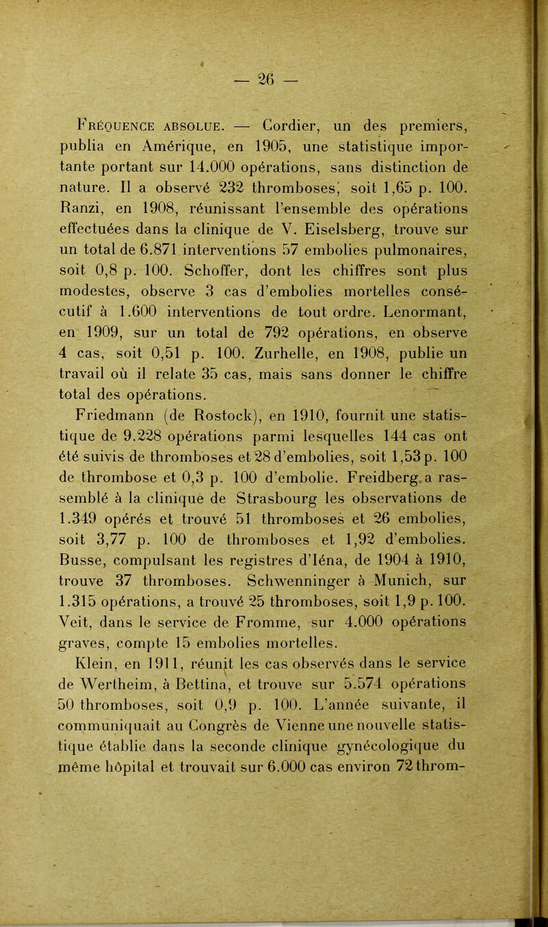 Fréquence absolue. — Cordier, un des premiers, publia en Amérique, en 1905, une statistique impor- tante portant sur 14.000 opérations, sans distinction de nature. Il a observé 232 thromboses' soit 1,65 p. 100. Ranzi, en 1908, réunissant l’ensemble des opérations effectuées dans la clinique de V. Eiselsberg, trouve sur un total de 6.871 interventions 57 embolies pulmonaires, soit 0,8 p. 100. Schoffer, dont les chiffres sont plus modestes, observe 3 cas d’embolies mortelles consé- cutif à 1.600 interventions de tout ordre. Lenormant, en 1909, sur un total de 792 opérations, en observe 4 cas, soit 0,51 p. 100. Zurhelle, en 1908, publie un travail où il relate 35 cas, mais sans donner le chiffre total des opérations. Friedmann (de Rostock), en 1910, fournit une statis- tique de 9.228 opérations parmi lesquelles 144 cas ont été suivis de thromboses et 28 d’embolies, soit 1,53p. 100 de thrombose et 0,3 p. 100 d’embolie. Freidberg a ras- semblé à la clinique de Strasbourg les observations de 1.349 opérés et trouvé 51 thromboses et 26 embolies, soit 3,77 p. 100 de thromboses et 1,92 d’embolies. Russe, compulsant les registres d’Iéna, de 1904 à 1910, trouve 37 thromboses. Schwenninger à Munich, sur 1.315 opérations, a trouvé 25 thromboses, soit 1,9 p. 100. Veit, dans le service de Fromme, sur 4.000 opérations graves, compte 15 embolies mortelles. Klein, en 1911, réunjt les cas observés dans le service de Wertheim, à Bettina, et trouve sur 5.574 opérations 50 thromboses, soit 0,9 p. 100. L’année suivante, il communiquait au Congrès de Vienne une nouvelle statis- tique établie dans la seconde clinique gynécologique du même hôpital et trouvait sur 6.000 cas environ 72throm-