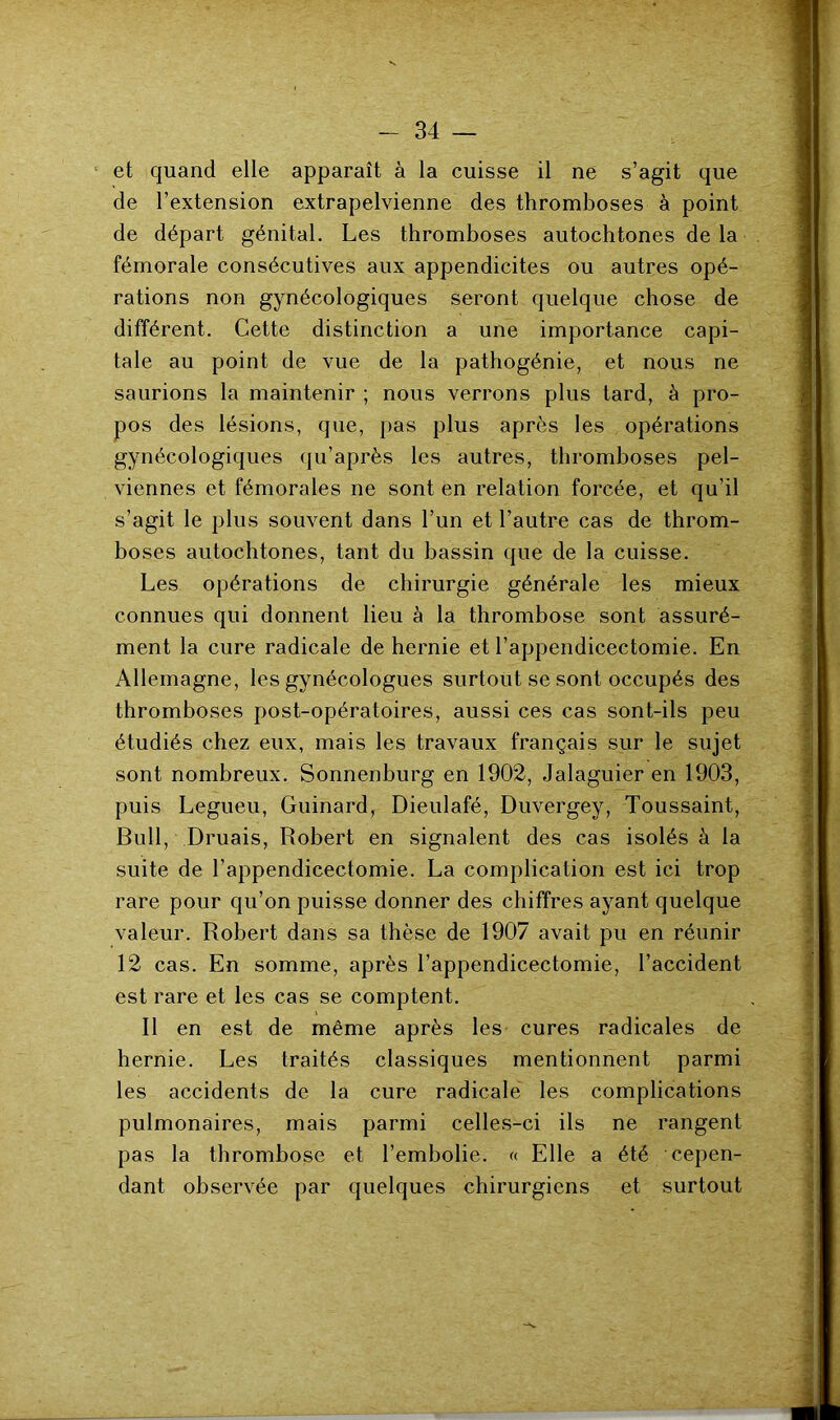 et quand elle apparaît à la cuisse il ne s’agit que de l’extension extrapelvienne des thromboses à point de départ génital. Les thromboses autochtones de la fémorale consécutives aux appendicites ou autres opé- rations non gynécologiques seront quelque chose de différent. Cette distinction a une importance capi- tale au point de vue de la pathogénie, et nous ne saurions la maintenir ; nous verrons plus tard, à pro- pos des lésions, que, pas plus après les opérations gynécologiques qu’après les autres, thromboses pel- viennes et fémorales ne sont en relation forcée, et qu’il s’agit le plus souvent dans l’un et l’autre cas de throm- boses autochtones, tant du bassin que de la cuisse. Les opérations de chirurgie générale les mieux connues qui donnent lieu à la thrombose sont assuré- ment la cure radicale de hernie et l’appendicectomie. En Allemagne, les gynécologues surtout se sont occupés des thromboses post-opératoires, aussi ces cas sont-ils peu étudiés chez eux, mais les travaux français sur le sujet sont nombreux. Sonnenburg en 1902, Jalaguier en 1903, puis Legueu, Guinard, Dieulafé, Duvergey, Toussaint, Bull, Druais, Robert en signalent des cas isolés à la suite de l’appendicectomie. La complication est ici trop rare pour qu’on puisse donner des chiffres ayant quelque valeur. Robert dans sa thèse de 1907 avait pu en réunir 12 cas. En somme, après l’appendicectomie, l’accident est rare et les cas se comptent. Il en est de même après les cures radicales de hernie. Les traités classiques mentionnent parmi les accidents de la cure radicale les complications pulmonaires, mais parmi celles-ci ils ne rangent pas la thrombose et l’embolie. « Elle a été cepen- dant observée par quelques chirurgiens et surtout