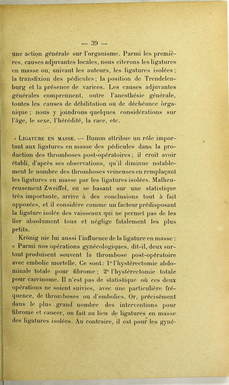 — 30 — une action générale sur l’organisme. Parmi les premiè- res, causes adjuvantes locales, nous citerons les ligatures en masse ou, suivant les auteurs, les ligatures isolées ; la transfixion des pédicules ; la position de Trendelen- burg et la présence de varices. Les causes adjuvantes générales comprennent, outre l’anesthésie générale, toutes les causes de débilitation ou de déchéance orga- nique ; nous y joindrons quelques considérations sur l’âge, le sexe, l’hérédité, la race, etc. Ligature en masse. — Bumm attribue un rôle impor- tant aux ligatures en masse des pédicules dans la pro- duction des thromboses post-opératoires ; il croit avoir établi, d’après ses observations, qu’il diminue notable- ment le nombre des thromboses veineuses en remplaçant les ligatures en masse par les ligatures isolées. Malheu- reusement Zweiffel, en se basant sur une statistique très importante, arrive à des conclusions tout à fait opposées, et il considère comme un facteur prédisposant la ligature isolée des vaisseaux qui ne permet pas de les lier absolument tous et néglige fatalement les plus petits. Krônig nie lui aussi l’influence de la ligature en masse : « Parmi nos opérations gynécologiques, dit-il, deux sur- tout produisent souvent la thrombose post-opératoire avec embolie mortelle. Ce sont: 1° l’hystérectomie abdo- minale totale pour fibrome ; 2° l’hystérectomie totale pour carcinome. Il n’est pas de statistique où ces deux opérations ne soient suivies, avec une particulière fré- quence, de thromboses ou d’embolies. Or, précisément dans le plus grand nombre des interventions pour fibrome et cancer, on fait au lieu de ligatures en masse des ligatures isolées. Au contraire, il est pour les gyné-