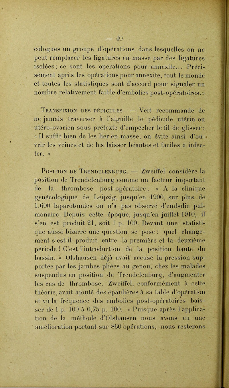 cologues un groupe d’opérations dans lesquelles on ne peut remplacer les ligatures en masse par des ligatures isolées; ce sont les opérations pour annexite... Préci- sément après les opérations pour annexite, tout le monde et toutes les statistiques sont d’accord pour signaler un nombre relativement faible d’embolies post-opératoires. » Transfixion des pédicules. — Veit recommande de ne jamais traverser à l’aiguille le pédicule utérin ou utéro-ovarien sous prétexte d’empêcher le fil de glisser : « Il suffit bien de les lier en masse, on évite ainsi d’ou- vrir les veines et de les laisser béantes et faciles à infec- ter. » Position de Trendelenburg. —- Zweiffel considère la position de Trendelenburg comme un facteur important de la thrombose post-opératoire : « A la clinique gynécologique de Leipzig, jusqu’en 1900, sur plus de 1.600 laparotomies on n’a pas observé d’embolie pul- monaire. Depuis cette époque, jusqu’en juillet 1910, il s’en est produit 21, soit 1 p. 100. Devant une statisti- que aussi bizarre une question se pose : quel change- ment s’est-il produit entre la première et la deuxième période ! C’est l’introduction de la position haute du bassin. » Olshausen déjà avait accusé la pression sup- portée par les jambes pliées au genou, chez les malades suspendus en position de Trendelenburg, d’augmenter les cas de thrombose. Zweiffel, conformément à cette théorie, avait ajouté des épaulières à sa table d’opération et vu la fréquence des embolies post-opératoires bais- ser de 1 p. 100 à 0,75 p. 100. « Puisque après l’applica- tion de la méthode d’Olshausen nous avons eu une amélioration portant sur 860 opérations, nous resterons