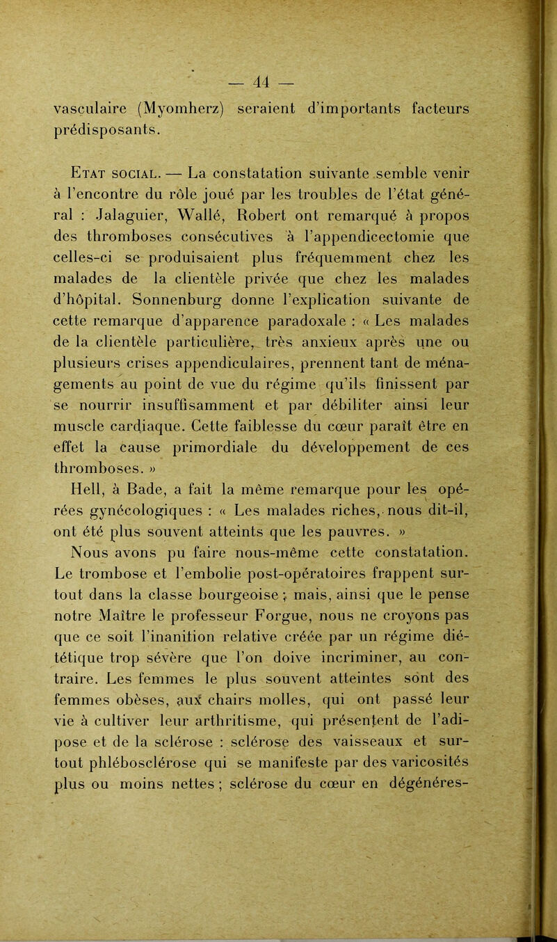 vasculaire (Myomherz) seraient d’importants facteurs prédisposants. Etat social. — La constatation suivante semble venir à l’encontre du rôle joué par les troubles de l’état géné- ral : Jalaguier, Wallé, Robert ont remarqué à propos des thromboses consécutives à l’appendicectomie que celles-ci se produisaient plus fréquemment chez les malades de la clientèle privée que chez les malades d’hôpital. Sonnenburg donne l’explication suivante de cette remarque d’apparence paradoxale : « Les malades de la clientèle particulière, très anxieux après une ou plusieurs crises appendiculaires, prennent tant de ména- gements au point de vue du régime qu’ils finissent par se nourrir insuffisamment et par débiliter ainsi leur muscle cardiaque. Cette faiblesse du cœur parait être en effet la cause primordiale du développement de ces thromboses. » Hell, à Bade, a fait la même remarque pour les opé- rées gynécologiques : « Les malades riches, nous dit-il, ont été plus souvent atteints que les pauvres. » Nous avons pu faire nous-même cette constatation. Le trombose et l’embolie post-opératoires frappent sur- tout dans la classe bourgeoise < mais, ainsi que le pense notre Maître le professeur Forgue, nous ne croyons pas que ce soit l’inanition relative créée par un régime dié- tétique trop sévère que l’on doive incriminer, au con- traire. Les femmes le plus souvent atteintes sont des femmes obèses, aux chairs molles, qui ont passé leur vie à cultiver leur arthritisme, qui présentent de l’adi- pose et de la sclérose : sclérose des vaisseaux et sur- tout phlébosclérose qui se manifeste par des varicosités plus ou moins nettes ; sclérose du cœur en dégénérés-