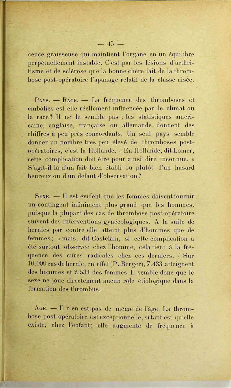 cence graisseuse qui maintient l’organe en un équilibre perpétuellement instable. C’est par les lésions d’arthri- tisme et de sclérose que la bonne chère fait de la throm- bose post-opératoire l’apanage relatif de la classe aisée. Pays. — Race. — La fréquence des thromboses et embolies est-elle réellement influencée par le climat ou la race? Il ne le semble pas ; les statistiques améri- caine, anglaise, française ou allemande donnent des chiffres à peu près concordants. Un seul pays semble donner un nombre très peu élevé de thromboses post- opératoires, c’est la Hollande. « En Hollande, dit Lomer, cette complication doit être pour ainsi dire inconnue. » S’agit-il là d’un failr bien établi ou plutôt d’un hasard heureux ou d’un défaut d’observation ? Sexe. — Il est évident que les femmes doivent fournir un contingent infiniment plus grand que les hommes, puisque la plupart des cas de thrombose post-opératoire suivent des interventions gynécologiques. A la suite de hernies par contre elle atteint plus d’hommes que de femmes; «mais, dit Castelain, si cette complication a été surtout observée chez l’homme, cela tient à la fré- quence des cures radicales chez ces derniers. » Sur 10.000 cas de hernie, en effet (P. Berger), 7.433 atteignent des hommes et 2.534 des femmes. Il semble donc que le sexe ne joue directement aucun rôle étiologique dans la formation des thrombus. Age. — Il n’en est pas de même de l’âge. La throm- bose post-opératoire est exceptionnelle, si taYit est qu’elle existe, chez l’enfant; elle augmente de fréquence à