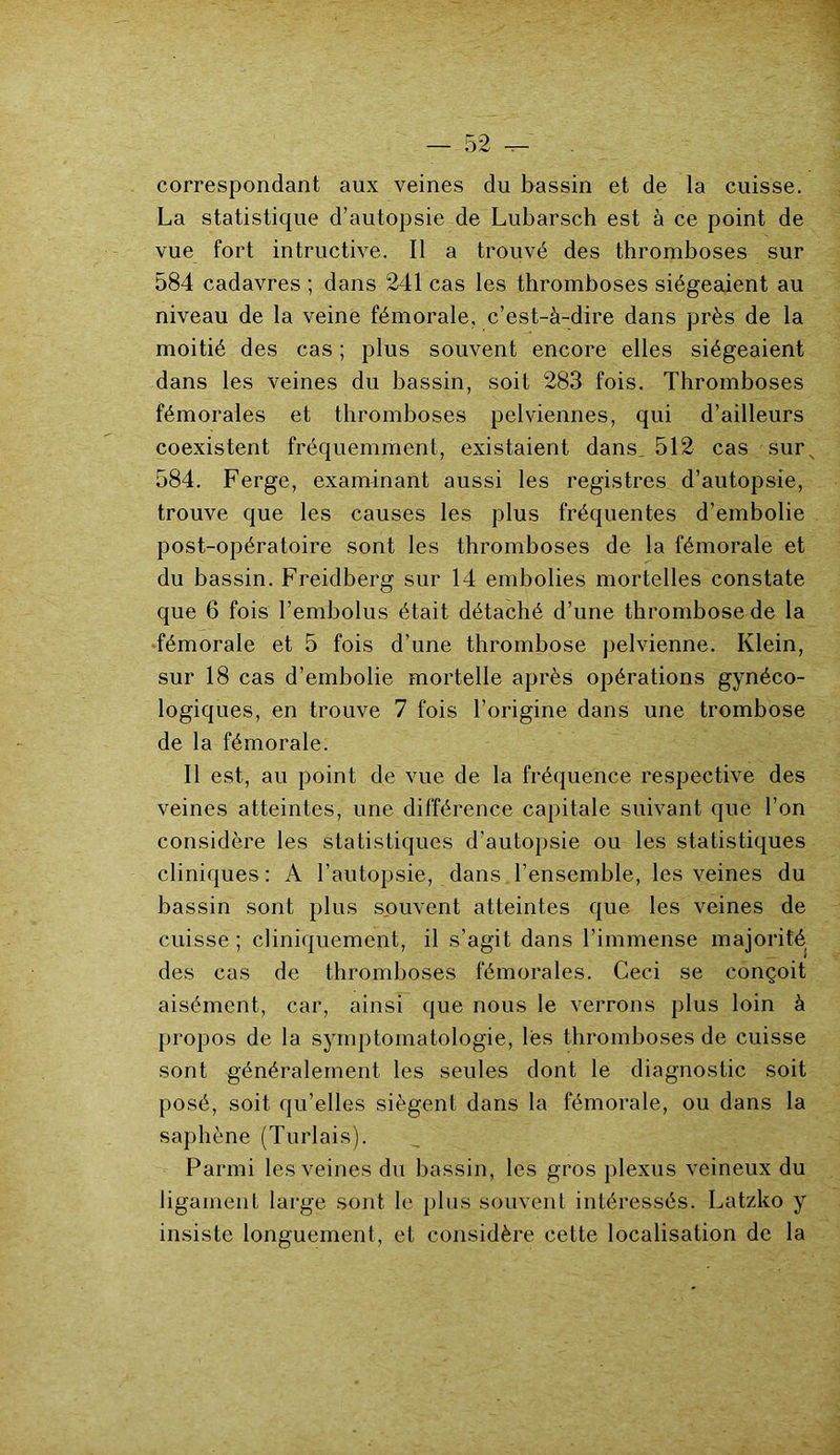 correspondant aux veines du bassin et de la cuisse. La statistique d’autopsie de Lubarsch est à ce point de vue fort intructive. Il a trouvé des thromboses sur 584 cadavres ; dans 241 cas les thromboses siégeaient au niveau de la veine fémorale, c’est-à-dire dans près de la moitié des cas ; plus souvent encore elles siégeaient dans les veines du bassin, soit 283 fois. Thromboses fémorales et thromboses pelviennes, qui d’ailleurs coexistent fréquemment, existaient dans, 512 cas surs 584. Ferge, examinant aussi les registres d’autopsie, trouve que les causes les plus fréquentes d’embolie post-opératoire sont les thromboses de la fémorale et du bassin. Freidberg sur 14 embolies mortelles constate que 6 fois l’embolus était détaché d’une thrombose de la fémorale et 5 fois d’une thrombose pelvienne. Klein, sur 18 cas d’embolie mortelle après opérations gynéco- logiques, en trouve 7 fois l’origine dans une trombose de la fémorale. Il est, au point de vue de la fréquence respective des veines atteintes, une différence capitale suivant que l’on considère les statistiques d’autopsie ou les statistiques cliniques : A l’autopsie, dans l’ensemble, les veines du bassin sont plus souvent atteintes que les veines de cuisse; cliniquement, il s'agit dans l’immense majorité des cas de thromboses fémorales. Ceci se conçoit aisément, car, ainsi que nous le verrons plus loin à propos de la symptomatologie, lés thromboses de cuisse sont généralement les seules dont le diagnostic soit posé, soit qu’elles siègent dans la fémorale, ou dans la saphène (Turlais). Parmi les veines du bassin, les gros plexus veineux du ligament large sont le plus souvent intéressés. Latzko y insiste longuement, et considère cette localisation de la