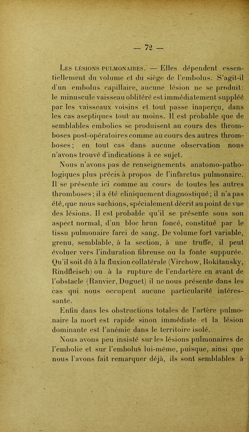 Les lésions pulmonaires. — Elles dépendent essen- tiellement du volume et du siège de l’embolus. S’agit-il d’un embolus capillaire, aucune lésion ne se produit: le minuscule vaisseau oblitéré est immédiatement suppléé par les vaisseaux voisins et tout passe inaperçu, dans les cas aseptiques tout au moins. Il est probable que de semblables embolies se produisent au cours des throm- boses post-opératoires comme au cours des autres throm- boses ; en tout cas dans aucune observation nous n’avons trouvé d’indications à ce sujet. Nous n’avons pas de renseignements anatomo-patho- logiques plus précis à propos de l’infàrctus pulmonaire. Il se présente ici comme au cours de toutes les autres thromboses; il a été cliniquement diagnostiqué; il n’a pas été, que nous sachions, spécialement décrit au point de vue des lésions. Il est probable qu’il se présente sous son aspect normal, d’un bloc brun foncé, constitué par le tissu pulmonaire farci de sang. De volume fort variable, grenu, semblable, à la section, à une truffe, il peut évoluer vers l’induration fibreuse ou la fonte suppurée. Qu’il soit dû à la fluxion collatérale (Virchow, Rokitansky, Rindfleisch) ou à la rupture de l’endartère en avant de l’obstacle (Ranvier, Duguet) il ne nous présente dans les cas qui nous occupent aucune particularité intéres- sante. Enfin dans les obstructions totales de l’artère pulmo- naire la mort est rapide sinon immédiate et la lésion dominante est l’anémie dans le territoire isolé. Nous avons peu insisté sur les lésions pulmonaires de l’embolie et sur l’emboluS lui-même, puisque, ainsi que nous l’avons fait remarquer déjà, ils sont semblables à