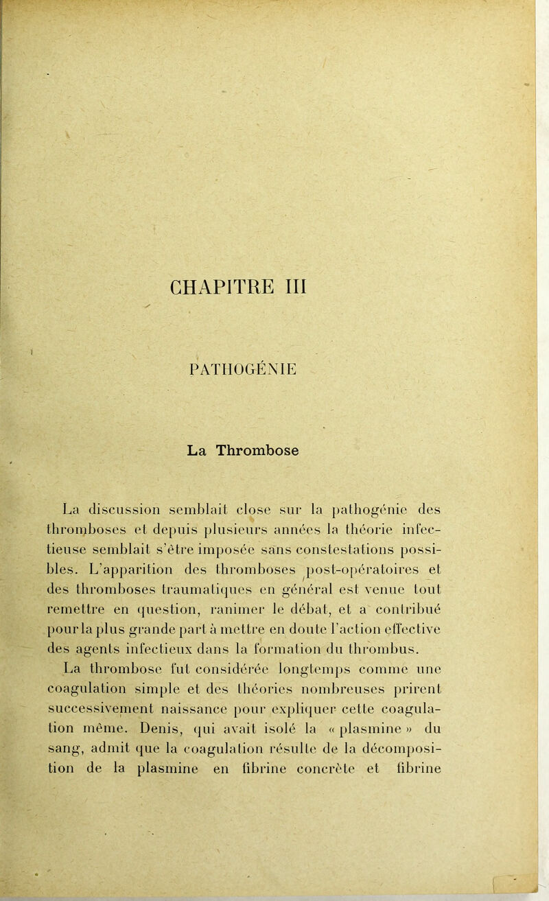 CHAPITRE III PATHOGÉNIE La Thrombose La discussion semblait close sur la pathogénie des thromboses et depuis plusieurs années la théorie infec- tieuse semblait s’être imposée sans constestations possi- bles. L’apparition des thromboses post-opératoires et des thromboses traumatiques en général est venue tout remettre en question, ranimer le débat, et a contribué pour la plus grande part à mettre en doute l 'action effective des agents infectieux dans la formation du thrombus. La thrombose fut considérée longtemps comme une coagulation simple et des théories nombreuses prirent successivement naissance pour expliquer cette coagula- tion même. Denis, qui avait isolé la « plasmine » du sang, admit que la coagulation résulte de la décomposi- tion de la plasmine en fibrine concrète et fibrine