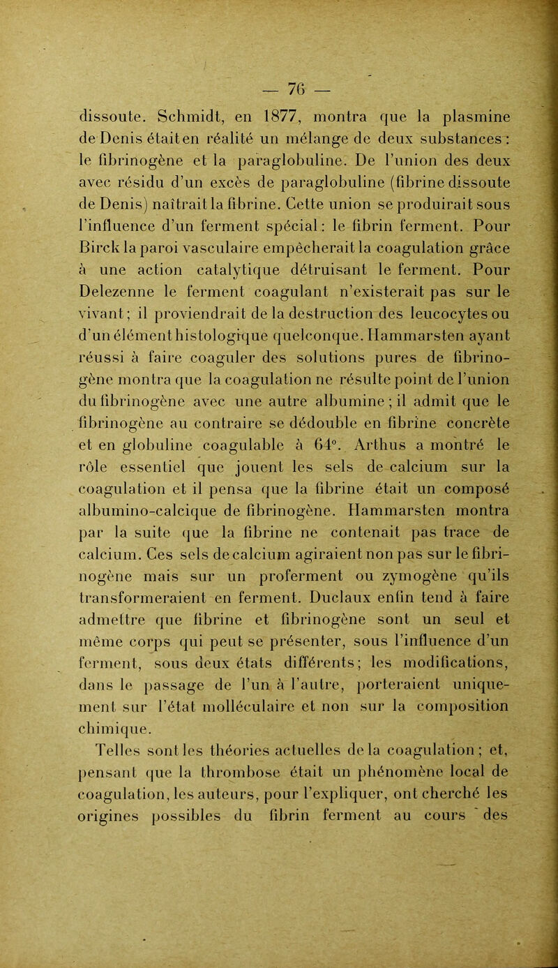 dissoute. Schmidt, en 1877, montra que la plasmine de Denis était en réalité un mélange de deux substances: le fibrinogène et la paraglobuline. De l’imion des deux avec résidu d’un excès de paraglobuline (fibrine dissoute de Denis) naîtrait la fibrine. Cette union se produirait sous l’influence d’un ferment spécial : le fibrin ferment. Pour Birck la paroi vasculaire empêcherait la coagulation grâce à une action catalytique détruisant le ferment. Pour Delezenne le ferment coagulant n’existerait pas sur le vivant ; il proviendrait de la destruction des leucocytes ou d’un élément histologique quelconque. Hammarsten ayant réussi à faire coaguler des solutions pures de fibrino- gène montra que la coagulation ne résulte point de l’union du fibrinogène avec une autre albumine ; il admit que le fibrinogène au contraire se dédouble en fibrine concrète et en globuline coagulable à 64°. Arthus a montré le rôle essentiel que jouent les sels de calcium sur la coagulation et il pensa que la fibrine était un composé albumino-calcique de fibrinogène. Hammarsten montra par la suite que la fibrine ne contenait pas trace de calcium. Ces sels de calcium agiraient non pas sur le fibri- nogène mais sur un proferment ou zymogène qu’ils transformeraient en ferment. Duclaux enfin tend à faire admettre que fibrine et fibrinogène sont un seul et même corps qui peut se présenter, sous l’influence d’un ferment, sous deux états différents; les modifications, dans le passage de l’un à l’autre, porteraient unique- ment sur l’état molléculaire et non sur la composition chimique. Telles sont les théories actuelles delà coagulation; et, pensant que la thrombose était un phénomène local de coagulation, les auteurs, pour l’expliquer, ont cherché les origines possibles du fibrin ferment au cours des