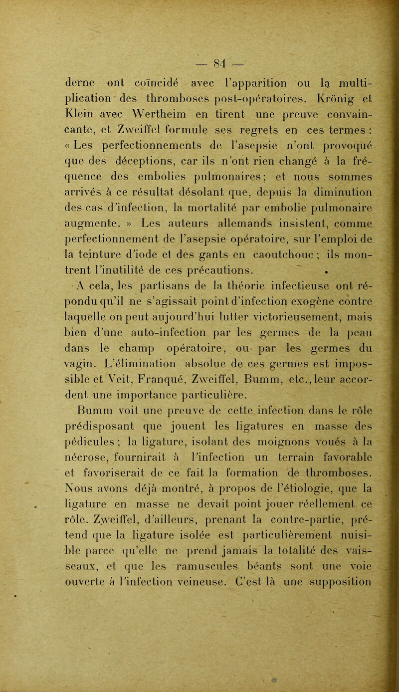 derne ont coïncidé avec l’apparition ou la multi- plication des thromboses post-opératoires. Ivrônig et Klein avec Wertheim en tirent une preuve convain- cante, et Zweiffel formule ses regrets en ces termes : « Les perfectionnements de l’asepsie n’ont provoqué que des déceptions, car ils n’ont rien changé à la fré- quence des embolies pulmonaires ; et nous sommes arrivés à ce résultat désolant que, depuis la diminution des cas d’infection, la mortalité par embolie pulmonaire augmente. » Les auteurs allemands insistent, comme perfectionnement de l’asepsie opératoire, sur l’emploi de la teinture d’iode et des gants en caoutchouc ; ils mon- trent l’inutilité de ces précautions. A cela, les partisans de la théorie infectieuse ont ré- pondu qu’il ne s’agissait point d’infection exogène contre laquelle on peut aujourd'hui lutter victorieusement, mais bien d’une auto-infection par les germes de la peau dans le champ opératoire, ou par les germes du vagin. L’élimination absolue de ces germes est impos- sible et Veit, Franqué, Zweiffel, Bumm, etc.,leur accor- dent une importance particulière. Bumm voit une preuve de cette infection dans le rôle prédisposant que jouent les ligatures en masse des pédicules ; la ligature, isolant des moignons voués à la nécrose, fournirait à l’infection un terrain favorable et favoriserait de ce fait la formation de thromboses. Nous avons déjà montré, à propos de l’étiologie, que la ligature en masse ne devait point jouer réellement ce rôle. Zweiffel, d’ailleurs, prenant la contre-partie, pré- tend que la ligature isolée est particulièrement nuisi- ble parce qu’elle ne prend jamais la totalité des vais- seaux, et que les ramuscules béants sont une voie ouverte à l’infection veineuse. C’est là une supposition